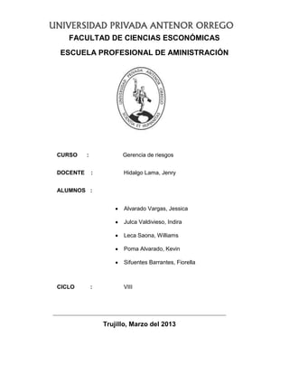 FACULTAD DE CIENCIAS ESCONÓMICAS
ESCUELA PROFESIONAL DE AMINISTRACIÓN
CURSO : Gerencia de riesgos
DOCENTE : Hidalgo Lama, Jenry
ALUMNOS :
Alvarado Vargas, Jessica
Julca Valdivieso, Indira
Leca Saona, Williams
Poma Alvarado, Kevin
Sifuentes Barrantes, Fiorella
CICLO : VIII
Trujillo, Marzo del 2013
 