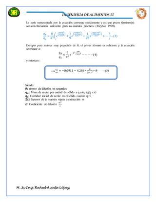INGENIERIA DE ALIMENTOS II
M. Sc Ing. Rafael Acosta López,
La serie representada por la ecuación converge rápidamente y así que pocos términos(n)
son con frecuencia suficiente para los cálculos prácticos (Treybal, 1990).
𝑞 𝜃
𝑞0
=
8
𝜋2
(𝑒
(
𝐷𝜃𝜋2
(2𝐿)2)
+
1
9
𝑒
(
9𝐷𝜃𝜋2
(2𝐿)2 )
+
1
25
𝑒
(
25𝐷 𝜃𝜋2
(2𝐿)2 )
+ ⋯ ). . (3)
Excepto para valores muy pequeños de θ, el primer término es suficiente y la ecuación
se reduce a:
𝑞 𝜃
𝑞0
=
8
𝜋2
𝑒
−𝜋2 𝐷𝜃
(2𝐿)2
− − − −(4)
y entonces :
Siendo:
𝜃: tiempo de difusión en segundos
𝒒 𝜽 : Masa de aceite por unidad de sòlido a q min, (g/g s.s)
𝒒 𝟎: Cantidad inicial de aceite en el sólido cuando q=0
𝟐𝑳: Espesor de la muestra sujeta a extracción 𝑚
𝑫: Coeficiente de difusión
𝑚2
𝑠
𝐿𝑜𝑔
𝑞 𝜃
𝑞0
= −0.0911 − 4.286 ∗
𝐷
(2𝐿)2 ∗ 𝜃-------(5)
 