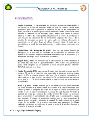 INGENIERIA DE ALIMENTOS II
M. Sc Ing. Rafael Acosta López,
4.2DISCUSIONES:
1. Según Fernaroli’s (1975) menciona: La lixiviación, o extracción sólido-liquido, es
un proceso en el que un disolvente líquido se pone en contacto con un sólido
pulverizado para que se produzca la disolución de uno de los componentes del
sólido, es decir es un proceso por el cual se extrae uno o varios solutos de un sólido,
mediante la utilización de un disolvente líquido. Ambas fases entran en contacto
íntimo y el soluto o los solutos pueden difundirse desde el sólido a la fase líquida, lo
que produce una separación de los componentes originales del sólido. En el
practica de extracción de aceite de sacha anchi por solvente observamos lo
mencionado por el autor, donde el solvente (hexano) extraía el aceite que se
encontraba en la semilla de sacha inchi, después el aceite extraído observamos en el
hexano.
2. Según:(Coats HB, Karnosfky G. (1950). Menciona que existen factores que
intervienen en la velocidad de extracción de aceite(tamaño de partículas, área
superficial de contacto, temperatura),asimismo observamos que la temperatura y el
incremento del tiempo afectó el coeficiente de difusión.
3. Según Bailey, (1961) nos menciona: que el alto contenido en aceite determinado en
las semilla de Sacha Inchi es aproximadamente 54.90% en base seca, clasificándola
como semilla oleaginosa de alto contenido en aceite ,en nuestra práctica obtuvimos
51.02% lo cual está en el rango.
4. Según Bernandini (1986) menciona que la mayor parte de aceite se extrae entre los
primeros 30 min de la extracción, para poder dejar la harina con un aceite residual
menor al 1% se requiere tiempos más largo. En la práctica comprobamos lo
mencionado por el autor debido a que en que los 30 min obtuvimos un porcentaje de
aceite igual al 51, 7% que representa más de la mitad de aceite que se encuentra en
el sacha inchi.
5. Báez H. y Pérez C,(2000) menciona que el mecanismo que actúa para la extracción
de aceite presente en la matriz celular de la semilla es la difusión molecular. Esta
difusión permite el transporte de aceite de un lugar de mayor concentración (la
semilla) a uno de menor concentración (la mezcla de aceite-hexano). Por tanto, la
cantidad de aceite que contienen las semillas al inicio del proceso de extracción
posee el gradiente de concentración más elevado, que va disminuyendo a medida
que transcurre el proceso de extracción, haciendo que se vaya enriqueciendo la
mezcla hexano en aceite y disminuya la cantidad de aceite presente en la matriz
celular de las semillas. En la práctica observamos este mecanismo de difusión
molecular, puesto que a medida que se extrae el aceite de la semillas, disminuye el
contenido de aceite de la semilla.
 