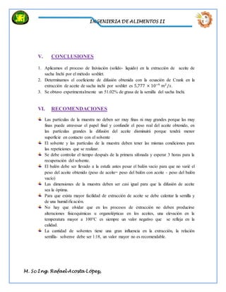 INGENIERIA DE ALIMENTOS II
M. Sc Ing. Rafael Acosta López,
V. CONCLUSIONES
1. Aplicamos el proceso de lixiviación (solido- liquido) en la extracción de aceite de
sacha Inchi por el método soxhlet.
2. Determinamos el coeficiente de difusión obtenida con la ecuación de Crank en la
extracción de aceite de sacha inchi por soxhlet es 5,777 × 10−9
𝑚2
/𝑠.
3. Se obtuvo experimentalmente un 51.02% de grasa de la semilla del sacha Inchi.
VI. RECOMENDACIONES
Las partículas de la muestra no deben ser muy finas ni muy grandes porque las muy
finas puede atravesar el papel final y confundir el peso real del aceite obtenido, en
las partículas grandes la difusión del aceite disminuirá porque tendrá menor
superficie en contacto con el solvente
El solvente y las partículas de la muestra deben tener las mismas condiciones para
las repeticiones que se realizar.
Se debe controlar el tiempo después de la primera sifonada y esperar 3 horas para la
recuperación del solvente.
El balón debe ser llevado a la estufa antes pesar el balón vacío para que no varié el
peso del aceite obtenido (peso de aceite= peso del balón con aceite - peso del balón
vacío)
Las dimensiones de la muestra deben ser casi igual para que la difusión de aceite
sea la óptima.
Para que exista mayor facilidad de extracción de aceite se debe calentar la semilla y
de una humidificación.
No hay que olvidar que en los procesos de extracción no deben producirse
alteraciones fisicoquímicas u organolépticas en los aceites, una elevación en la
temperatura mayor a 100°C es siempre un valor negativo que se refleja en la
calidad.
La cantidad de solventes tiene una gran influencia en la extracción, la relación
semilla- solvenve debe ser 1:18, un valor mayor no es recomendable.
 