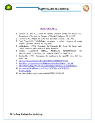 INGENIERIA DE ALIMENTOS II
M. Sc Ing. Rafael Acosta López,
BIBLIOGRAFÍA
1. Boucher DF, Brier JC, Osburn JO. (1942). Extraction of Oil from Porous Solid.
Transactions of the American Institute of Chemical Engineers, 38: 967-993.
2. CIDRAP (1993),”Origen del Sacha Inchi”,Editorial Salesiana. Lima, Perú
3. Fan,H.P.,Morris,J.C.(1948).Diffusion phenomena in solvent extraction of peanut
oil-effect of cellular structure.Ind.Eng.Chem.
4. Mehlembacher (1979) .Tecnología De Extracción De Aceite De Sacha Inchi.
Cadena Productive Del Sacha Inchi. Prom Amazonia.
5. OCHOA MARTINEZ ALIAGA. MODELOS MATEMÁTICOS DE
TRANSFERENCIA DE MASAEN DESHIDRATACIÓN OSMÓTICA.
6. Treybal,R.E. (1990). Operaciones de transferencia de masa.Mc Graw Hill Co.,
Nuva York.
7. http://www.tandfonline.com/doi/pdf/10.1080/11358120509487660
8. www.iiap.org.pe/promamazonia/SBiocomercio/Upload/Lineas/.../541.pdf
9. http://catarina.udlap.mx/u_dl_a/tales/documentos/lpro/lopez_a_e/capitulo1.pdf
10. http://procesosbio.wikispaces.com/Extracci%C3%B3n+s%C3%B3lido-
l%C3%ADquido
11. http://www.imiq.org/wp-content/uploads/2012/02/16103.pdf
 