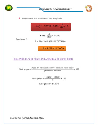 INGENIERIA DE ALIMENTOS II
M. Sc Ing. Rafael Acosta López,
Reemplazamos en la ecuación de Crank modificada
𝟒. 𝟐𝟖𝟔 ∗
𝐷
(2𝐿)2
= 0.0042
Despejamos D
𝐷 = 0.0019 ∗ (2,428 × 10−3)2
/4.286
HALLANDO EL % DE GRASA EN LA SEMILLA DE SACHA INCHI
% 𝑑𝑒 𝑔𝑟𝑎𝑠𝑎 =
𝑃 𝑒𝑠𝑜 𝑑𝑒𝑙 𝑏𝑎𝑙𝑜𝑛 𝑐𝑜𝑛 𝑎𝑐𝑒𝑖𝑡𝑒 − 𝑝𝑒𝑠𝑜 𝑑𝑒𝑙 𝑏𝑎𝑙𝑜𝑛 𝑣𝑎𝑐𝑖𝑜
𝑔𝑟𝑎𝑚𝑜𝑠 𝑑𝑒 𝑚𝑢𝑒𝑠𝑡𝑟𝑎
× 100
% 𝑑𝑒 𝑔𝑟𝑎𝑠𝑎 =
111.232 − 108.681
5
× 100
% 𝒅𝒆 𝒈𝒓𝒂𝒔𝒂 = 𝟓𝟏. 𝟎𝟐%
𝑳𝒐𝒈
𝒒 𝜽
𝒒 𝒇
= −𝟎. 𝟎𝟗𝟏𝟏 − 𝟒. 𝟐𝟖𝟔 ∗
𝑫
(𝟐𝑳) 𝟐
∗ 𝜽
𝑫 = 𝟓, 𝟕𝟕𝟕 × 10−9
𝒎 𝟐
/𝒔
 