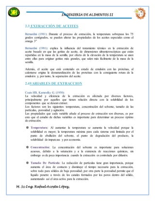 INGENIERIA DE ALIMENTOS II
M. Sc Ing. Rafael Acosta López,
2.3 EXTRACCIÓN DE ACEITES
Bernardini (1981): Durante el proceso de extracción, la temperatura sobrepasa los 75
grados centígrados, se pueden alterar las propiedades de los aceites especiales como el
omega 3”
Bernardini (1981): explica la influencia del tratamiento térmico en la extracción de
aceite basado en que las gotitas de aceite, de dimensiones ultramicroscópicas que están
repartidas en la masa de la semilla, por efecto de la elevación de la temperatura se unen
entre ellas para originar gotitas más grandes, que salen más fácilmente de la masa de la
semilla.
Además, el aceite que está contenido en estado de emulsión con las proteínas, al
calentarse origina la desnaturalización de las proteínas con la consiguiente rotura de la
emulsión y, por tanto, la separación del aceite.
2.4VARIABLES DE EXTRACCION
Coats HB, Karnosfky G. (1950):
La velocidad y eficiencia de la extracción es afectada por diversos factores,
principalmente por aquellos que tienen relación directa con la solubilidad de los
componentes que se desean extraer.
Los factores son los siguientes: temperatura, concentración del solvente, tamaño de las
partículas, porosidad y agitación.
Las propiedades que cada variable añade al proceso de extracción son diversas, es por
esto que el estudio de dichas variables es importante para determinar un proceso óptimo
de extracción.
 Temperatura: Al aumentar la temperatura se aumenta la velocidad porque la
solubilidad es mayor; la temperatura máxima para cada sistema está limitada por el
punto de ebullición del solvente, el punto de degradación del producto, la
solubilidad de impurezas y por economía.
 Concentración: La concentración del solvente es importante para soluciones
acuosas, debido a la saturación y a la existencia de reacciones químicas, sin
embargo es de poca importancia cuando la extracción es controlada por difusión.
 Tamaño De Partícula: La reducción de partículas tiene gran importancia, porque
aumenta el área de contacto y disminuye el tiempo necesario para la extracción,
sobre todo para sólidos de baja porosidad; por otra parte la porosidad permite que el
líquido penetre a través de los canales formados por los poros dentro del sólido,
aumentando así el área activa para la extracción.
 