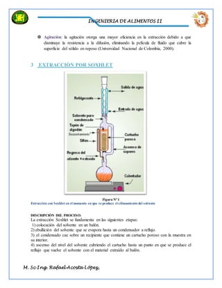 INGENIERIA DE ALIMENTOS II
M. Sc Ing. Rafael Acosta López,
 Agitación: la agitación otorga una mayor eficiencia en la extracción debido a que
disminuye la resistencia a la difusión, eliminando la película de fluido que cubre la
superficie del sólido en reposo (Universidad Nacional de Colombia, 2000).
3 EXTRACCIÒN POR SOXHLET
Figura Nº 1
Extracción con Soxhlet en el momento en que se produce el sifonamiento del solvente
DESCRIPCIÒN DEL PROCESO:
La extracción Soxhlet se fundamenta en las siguientes etapas:
1) colocación del solvente en un balón.
2) ebullición del solvente que se evapora hasta un condensador a reflujo.
3) el condensado cae sobre un recipiente que contiene un cartucho poroso con la muestra en
su interior.
4) ascenso del nivel del solvente cubriendo el cartucho hasta un punto en que se produce el
reflujo que vuelve el solvente con el material extraído al balón.
 