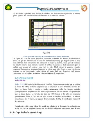 INGENIERIA DE ALIMENTOS II
M. Sc Ing. Rafael Acosta López,
5) Se vuelve a producir este proceso la cantidad de veces necesaria para que la muestra
quede agotada. Lo extraído se va concentrando en el balón del solvente.
Figura Nº 2
Curva general de extracción de aceite en función del número de sifonadas
La Figura Nº 2 es una curva general de extracción en función del número de sifonadas se
puede ver que las primeras son las que más material disuelven y que luego la curva se hace
casi asintótica. Este mecanismo de extracción es lógico y normal, dado que al comienzo
hay mucho material para extraer y dentro de él hay fracciones de fácil separación, pero a
medida que avanza el proceso cada vez es más difícil extraer la pequeña fracción
remanente, hasta que en las etapas finales no se extrae nada más. Como en todo este tipo de
procesos es de importancia capital definir el punto final que dependerá del sistema
conformado por el equipo, la muestra y las condiciones de temperatura
2.5 SACHA INCHI
a) Definición:
Valles (1995):El Sacha Inchi (Plukenetia Volúbilis Linneo) es una semilla que se obtiene
a través del cultivo en tierras orgánicas que se ubican en la Selva Oriental y Central del
Perú en alturas bajas y medias e implica naturalmente todas las labores agrícolas
correspondientes, requiriéndose de áreas cuya extensión está en relación a la producción
que se desea lograr. La variedad de tierra da 1000 Kg en el 1er año, se incrementa
paulatinamente hasta el 3er año en que alcanza su máxima productividad, la primera
cosecha es a los 10 meses, se requiere de un promedio de 6Kg de semilla para producir 1
Kg. de aceite.
Actualmente existe poca oferta de semilla en relación a la demanda, la producción de
aceite por ser un producto nuevo aun no alcanza volúmenes importantes, todo lo cual
 