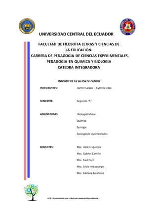 UNIVERSIDAD CENTRAL DEL ECUADOR
FACULTAD DE FILOSOFIA LETRAS Y CIENCIAS DE
LA EDUCACION.
CARRERA DE PEDAGOGIA DE CIENCIAS EXPERIMENTALES,
PEDAGOGIA EN QUIMICA Y BIOLOGIA
CATEDRA INTEGRADORA
INFORME DE LA SALIDA DE CAMPO
INTEGRANTES: Jazmín Salazar- CynthiaIcaza
SEMESTRE: Segundo“A”
ASIGNATURAS: BiologíaCelular
Química
Ecología
Zoologíade invertebrados
DOCENTES: Msc. HelenFigueroa
Msc. Gabriel Carrillo
Msc. Raul Pozo
Msc. SilviaImbaquingo
Msc. AdrianaBarahona
UCE - Promoviendo una cultura deconservaciónambiental…
 