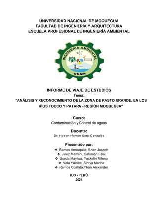 UNIVERSIDAD NACIONAL DE MOQUEGUA
FACULTAD DE INGENIERÍA Y ARQUITECTURA
ESCUELA PROFESIONAL DE INGENIERÍA AMBIENTAL
INFORME DE VIAJE DE ESTUDIOS
Tema:
"ANÁLISIS Y RECONOCIMIENTO DE LA ZONA DE PASTO GRANDE, EN LOS
RÍOS TOCCO Y PATARA - REGIÓN MOQUEGUA"
Curso:
Contaminación y Control de aguas
Docente:
Dr. Hebert Hernan Soto Gonzales
Presentado por:
❖ Ramos Amezquita, Brian Joseph
❖ Jinez Mamani, Salomón Felix
❖ Useda Mayhua, Yackelin Milena
❖ Vela Yaicate, Sintya Marina
❖ Ramos Ccallata,Yhon Alexander
ILO - PERÚ
2024
 