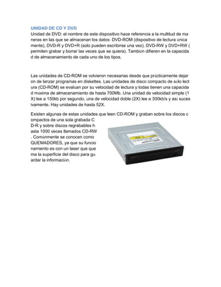 UNIDAD DE CD Y DVD 
Unidad de DVD: el nombre de este dispositivo hace referencia a la multitud de maneras en las que se almacenan los datos: DVD-ROM (dispositivo de lectura únicamente), DVD-R y DVD+R (solo pueden escribirse una vez), DVD-RW y DVD+RW ( permiten grabar y borrar las veces que se quiera). También difieren en la capacidad de almacenamiento de cada uno de los tipos. 
Las unidades de CD-ROM se volvieron necesarias desde que prácticamente dejaron de lanzar programas en diskettes. Las unidades de disco compacto de sólo lectura (CD-ROM) se evalúan por su velocidad de lectura y todas tienen una capacidad máxima de almacenamiento de hasta 700Mb. Una unidad de velocidad simple (1X) lee a 150kb por segundo, una de velocidad doble (2X) lee a 300kb/s y así sucesivamente. Hay unidades de hasta 52X. 
Existen algunas de estas unidades que leen CD-ROM y graban sobre los discos compactos de una sola grabada CD-R y sobre discos regrabables hasta 1000 veces llamados CD-RW. Comúnmente se conocen como QUEMADORES, ya que su funcionamiento es con un laser que quema la superficie del disco para guardar la información.  