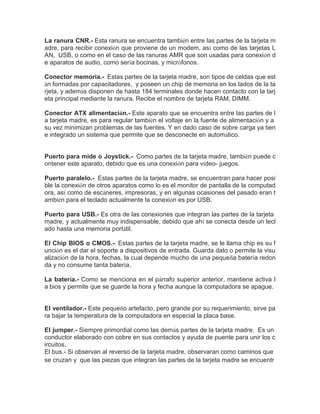 La ranura CNR.- Esta ranura se encuentra también entre las partes de la tarjeta madre, para recibir conexión que proviene de un modem, así como de las tarjetas LAN, USB, o como en el caso de las ranuras AMR que son usadas para conexión de aparatos de audio, como sería bocinas, y micrófonos. 
Conector memoria.- Estas partes de la tarjeta madre, son tipos de celdas que están formadas por capacitadores, y poseen un chip de memoria en los lados de la tarjeta, y además disponen de hasta 184 terminales donde hacen contacto con la tarjeta principal mediante la ranura. Recibe el nombre de tarjeta RAM, DIMM. 
Conector ATX alimentación.- Este aparato que se encuentra entre las partes de la tarjeta madre, es para regular también el voltaje en la fuente de alimentación y a su vez minimizan problemas de las fuentes. Y en dado caso de sobre carga ya tiene integrado un sistema que permite que se desconecte en automático. 
Puerto para mide o Joystick.- Como partes de la tarjeta madre, también puede contener este aparato, debido que es una conexión para vídeo- juegos. 
Puerto paralelo.- Estas partes de la tarjeta madre, se encuentran para hacer posible la conexión de otros aparatos como lo es el monitor de pantalla de la computadora, así como de escáneres, impresoras, y en algunas ocasiones del pasado eran también para el teclado actualmente la conexión es por USB. 
Puerto para USB.- Es otra de las conexiones que integran las partes de la tarjeta madre, y actualmente muy indispensable, debido que ahí se conecta desde un teclado hasta una memoria portátil. 
El Chip BIOS o CMOS.- Estas partes de la tarjeta madre, se le llama chip es su función es el dar el soporte a dispositivos de entrada. Guarda dato o permite la visualización de la hora, fechas, la cual depende mucho de una pequeña batería redonda y no consume tanta batería. 
La batería.- Como se menciona en el párrafo superior anterior, mantiene activa la bios y permite que se guarde la hora y fecha aunque la computadora se apague. 
El ventilador.- Este pequeño artefacto, pero grande por su requerimiento, sirve para bajar la temperatura de la computadora en especial la placa base. 
El jumper.- Siempre primordial como las demás partes de la tarjeta madre. Es un conductor elaborado con cobre en sus contactos y ayuda de puente para unir los circuitos. 
El bus.- Si observan al reverso de la tarjeta madre, observaran como caminos que se cruzan y que las piezas que integran las partes de la tarjeta madre se encuentr  