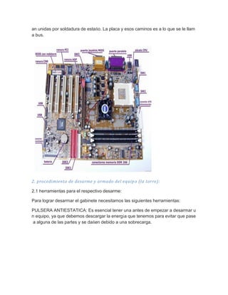 an unidas por soldadura de estaño. La placa y esos caminos es a lo que se le llama bus. 
2. procedimiento de desarme y armado del equipo (la torre): 
2.1 herramientas para el respectivo desarme: 
Para lograr desarmar el gabinete necesitamos las siguientes herramientas: 
PULSERA ANTIESTATICA: Es esencial tener una antes de empezar a desarmar un equipo, ya que debemos descargar la energía que tenemos para evitar que pase a alguna de las partes y se dañen debido a una sobrecarga.  