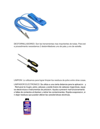 DESTORNILLADORES: Son las herramientas mas importantes de todas. Para este procedimiento necesitamos 2 destornilladores uno de pala y uno de estrella. 
LIMPION: Lo utilizamos para lograr limpiar los residuos de polvo entre otras cosas. 
LIMPIADOR ELECTRONICO: Se utiliza a una cierta distancia para la aplicación y Remueve la mugre, polvo, pelusas y aceite liviano de cabezas magnéticas, equipos electrónicos e instrumentos de precisión. Ayuda a prevenir mal funcionamiento o fallas de contactos al disolver y retirar los contaminantes. Rápida evaporación, sin dejar residuos que puedan alterar las características eléctricas. 
 