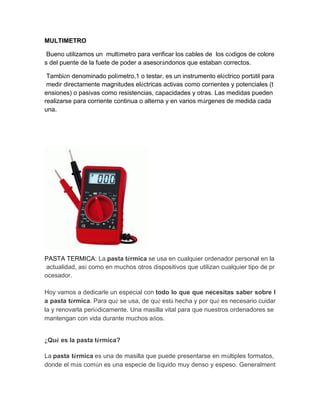 MULTIMETRO 
Bueno utilizamos un multímetro para verificar los cables de los códigos de colores del puente de la fuete de poder a asesorándonos que estaban correctos. 
También denominado polímetro,1 o testar, es un instrumento eléctrico portátil para medir directamente magnitudes eléctricas activas como corrientes y potenciales (tensiones) o pasivas como resistencias, capacidades y otras. Las medidas pueden realizarse para corriente continua o alterna y en varios márgenes de medida cada una. 
PASTA TERMICA: La pasta térmica se usa en cualquier ordenador personal en la actualidad, así como en muchos otros dispositivos que utilizan cualquier tipo de procesador. Hoy vamos a dedicarle un especial con todo lo que que necesitas saber sobre la pasta térmica. Para qué se usa, de qué está hecha y por qué es necesario cuidarla y renovarla periódicamente. Una masilla vital para que nuestros ordenadores se mantengan con vida durante muchos años. ¿Qué es la pasta térmica? La pasta térmica es una de masilla que puede presentarse en múltiples formatos, donde el más común es una especie de líquido muy denso y espeso. Generalment  