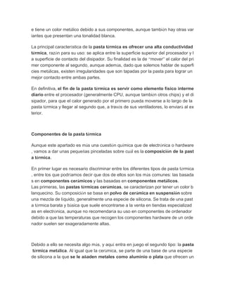 e tiene un color metálico debido a sus componentes, aunque también hay otras variantes que presentan una tonalidad blanca. La principal característica de la pasta térmica es ofrecer una alta conductividad térmica, razón para su uso: se aplica entre la superficie superior del procesador y la superficie de contacto del disipador. Su finalidad es la de “mover” el calor del primer componente al segundo, aunque además, dado que solemos hablar de superficies metálicas, existen irregularidades que son tapadas por la pasta para lograr un mejor contacto entre ambas partes. En definitiva, el fin de la pasta térmica es servir como elemento físico intermediario entre el procesador (generalmente CPU, aunque también otros chips) y el disipador, para que el calor generado por el primero pueda moverse a lo largo de la pasta térmica y llegar al segundo que, a través de sus ventiladores, lo enviará al exterior. 
Componentes de la pasta térmica Aunque este apartado es más una cuestión química que de electrónica o hardware, vamos a dar unas pequeñas pinceladas sobre cuál es la composición de la pasta térmica. En primer lugar es necesario discriminar entre los diferentes tipos de pasta térmica, entre los que podríamos decir que dos de ellos son los más comunes: las basadas en componentes cerámicos y las basadas en componentes metálicos. Las primeras, las pastas térmicas cerámicas, se caracterizan por tener un color blanquecino. Su composición se basa en polvo de cerámica en suspensión sobre una mezcla de líquido, generalmente una especie de silicona. Se trata de una pasta térmica barata y básica que suele encontrarse a la venta en tiendas especializadas en electrónica, aunque no recomendaría su uso en componentes de ordenador debido a que las temperaturas que recogen los componentes hardware de un ordenador suelen ser exageradamente altas. MX-4, otra pasta térmica muy conocida también de tipo metálico Debido a ello se necesita algo más, y aquí entra en juego el segundo tipo: la pasta térmica metálica. Al igual que la cerámica, se parte de una base de una especie de silicona a la que se le añaden metales como aluminio o plata que ofrecen un  