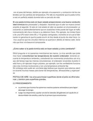 con el paso del tiempo, debido por ejemplo a la expansión y contracción de los materiales con los cambios de temperatura. Por ello es importante que la pasta térmica esté en perfecto estado durante todo su período de vida. Si una pasta térmica está en buen estado proporcionará una buena conductividad térmicaentre procesador y disipador, haciendo que el calor se mueva correctamente al segundo. Si está en mal estado el calor se quedará en el procesador, provocando un sobrecalientamiento que en ocasiones límite puede dar lugar al malfuncionamiento del chip e incluso a su deterioro físico. Por ejemplo, los límites físicos de una CPU están entre 95 y 110 grados centígrados, momento en el cual el fabricante no garantiza lo que le pueda ocurrir al chip desde el punto de vista físico. Lo más usual es que los circuitos internos se quemarán debido al intenso calor, teniendo que tirar a la basura el componente. ¿Cómo saber si la pasta térmica está en buen estado y cómo cambiarla? Difícil pregunta si no queremos mancharnos las manos. Lo más sencillo que podemos hacer esmonitorizar las temperaturas de nuestro ordenador, teniendo en cuenta la temperatura ambiente y estudiando los incrementos producidos con el paso del tiempo bajo las mismas circunstancias: el ordenador encendido durante media hora y sin ejecutar ningún proceso, por ejemplo, con los ventiladores funcionando a las mínimas revoluciones y con una temperatura ambiente fija. 
Sin embargo esto suele ser una tarea algo tediosa que requiere que estemos atentos durante muchos meses para tomar las temperaturas, almacenarlas y organizarlas 
PISTOLA DE AIRE: nos sirve para limpiar superficies donde el polvo es difícil alcanzar, y también para superficies grandes. 
2.2 PROCEDIMIENTO: 
 Lo primero que hicimos fue ponernos nuestras pulseras antiestáticas para lograr descargar la energía 
 Luego nos disponemos a quitar uno de los laterales del gabinete con ayuda un destornillador de estrella y esto fue lo primero que encontramos:  