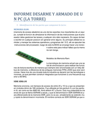 INFORME DESARME Y ARMADO DE UN PC (LA TORRE) 
1. Identificación de las partes que componen la torre: 
MEMORIA RAM: 
(memoria de acceso aleatorio) es uno de los soportes más importantes de un equipo, cumple la función de almacenar la información de las instrucciones que el procesador debe gestionar las tareas y cualquier otro dato necesario. Es capaz de leer o escribir en cualquier posición sin generar error alguno. Su principal utilidad es controlar y manejar los sistemas operativos y programas del S.O, allí se ejecutan las instrucciones del procesador, luego de esto la BIOS se encarga hacer una revisión sobre esta para indicar fallas que la memoria ram tenga. 
Modelos de Memoria Ram: 
La tecnología de memoria actual usa una señal de sincronización para realizar las funciones de lectura-escritura de manera que siempre está sincronizada con un reloj del bus de memoria, a diferencia de las antiguas memorias FPM y EDO que eran asíncronas. Hace más de una década toda la industria se decantó por las tecnologías síncronas, ya que permiten construir integrados que funcionen a una frecuencia superior a 66 MHz. 
SDR SDRAM 
Memoria síncrona, con tiempos de acceso de entre 25 y 10 ns y que se presentan en módulos dimm de 168 contactos. Fue utilizada en los pentium II y en los pentium III, así como en los AMD K6, Amd athlom K7 y Duron. Está muy extendida la creencia de que se llama SDRAM a secas, y que la denominación SDR SDRAM es para diferenciarla de la memoria DDR, pero no es así, simplemente se extendió muy rápido la denominación incorrecta. El nombre correcto es SDR SDRAM ya que a  