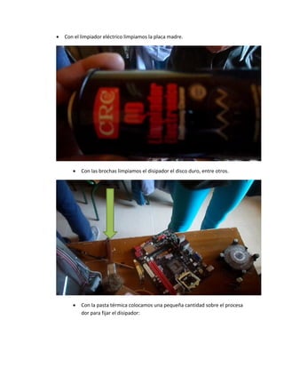  Con el limpiador eléctrico limpiamos la placa madre. 
 Con las brochas limpiamos el disipador el disco duro, entre otros. 
 Con la pasta térmica colocamos una pequeña cantidad sobre el procesador para fijar el disipador:  