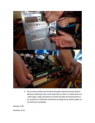  No sin antes verificar que la fuente de poder estuviera funcionando en óptimas condiciones, para esto, colocamos un clip en el cable verde y el cable negro, luego conectamos la fuente de poder al tomacorriente y con ayuda de un vultimetro verificamos el voltaje de los demás cables, estos fueron los resultados: 
Naranja: 3.38 
Amarillo: 12.11  