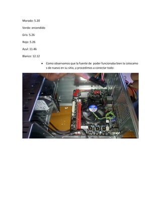 Morado: 5.20 
Verde: encendido 
Gris: 5.26 
Rojo: 5.26 
Azul: 11.46 
Blanco: 12.12 
 Como observamos que la fuente de poder funcionaba bien la colocamos de nuevo en su sitio, y procedimos a conectar todo: 
 