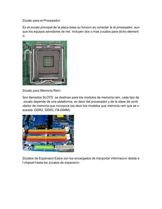 Zocalo para el Procesador: 
Es el zocalo principal de la placa base su función es conectar la el procesador, aunque los equipos servidores de red incluyen dos o mas zócalos para dicho elemento: 
Zocalo para Memoria Ram: 
Son llamados SLOTS se destinan para los modulos de memoria ram, cada tipo de zocalo depende de una plataforma, es decir del procesador y de la clase de controlador de memoria que incorpora (es decir los modelos que memoria ram que se necesite: DDR2, DDR3, FB-DIMM). 
Zocalos de Expansion:Estos son los encargados de tranportar información desde el chipset hasta los zócalos de expansión:  