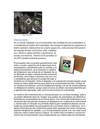 PROCESADOR: 
Es un circuito integrado y es el componente mas complejo de una computadora, es considerado el cerebro del computador. Se encarga de ejecutar los programas (sistema operativo, aplicaciones de usuario, juegos etc.), solo procesa instrucciones de lenguaje de bajo nivel (suma, resta, multiplicación, división), lógicas binarias y operaciones de acceso a la memoria. También se le considera como CPU (unidad central de proceso). 
El procesador está conectado generalmente mediante un zócalo específico de la placa base de la computadora; normalmente para su correcto y estable funcionamiento, se le incorpora un sistema de refrigeración que consta de un disipador de calor fabricado en algún material de alta conductividad termica, como cobre o aluminio,y de uno o más ventiladores que eliminan el exceso del calor absorbido por el disipador. Entre el disipador y la cápsula del microprocesador usualmente se coloca pasta termica para mejorar la conductividad del calor. Existen otros métodos más eficaces, como la refrigeracion liquida o el uso de células peltiel para refrigeración extrema, aunque estas técnicas se utilizan casi exclusivamente para aplicaciones especiales, tales como en las prácticas de overclocklig. 
La medición del rendimiento de un microprocesador es una tarea compleja, dado que existen diferentes tipos de "cargas" que pueden ser procesadas con diferente efectividad por procesadores de la misma gama. Una métrica del rendimiento es la frecuencia reloj que permite comparar procesadores con nucleos de la misma familia, siendo este un indicador muy limitado dada la gran variedad de diseños con los cuales se comercializan los procesadores de una misma marca y referencia. Un sistema informático de alto rendimiento puede estar equipado con varios microprocesadores trabajando en paralelo, y un microprocesador puede, a su vez, estar constituido por varios núcleos físicos o lógicos. Un núcleo físico se refiere a una porción interna del microprocesador cuasi-independiente que realiza todas las actividades  
