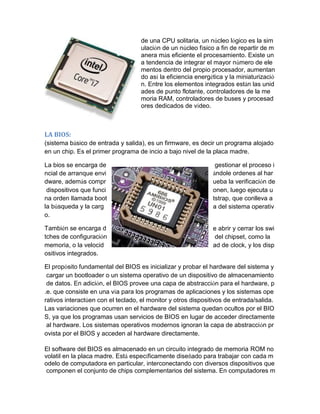 de una CPU solitaria, un núcleo lógico es la simulación de un núcleo físico a fin de repartir de manera más eficiente el procesamiento. Existe una tendencia de integrar el mayor número de elementos dentro del propio procesador, aumentando así la eficiencia energética y la miniaturización. Entre los elementos integrados están las unidades de punto flotante, controladores de la memoria RAM, controladores de buses y procesadores dedicados de vídeo. 
LA BIOS: 
(sistema básico de entrada y salida), es un firmware, es decir un programa alojado en un chip. Es el primer programa de incio a bajo nivel de la placa madre. 
La bios se encarga de gestionar el proceso incial de arranque enviándole ordenes al hardware, además comprueba la verificación de dispositivos que funcionen, luego ejecuta una orden llamada boottstrap, que conlleva a la búsqueda y la carga del sistema operativo. 
También se encarga de abrir y cerrar los switches de configuración del chipset, como la memoria, o la velocidad de clock, y los dispositivos integrados. 
El propósito fundamental del BIOS es inicializar y probar el hardware del sistema y cargar un bootloader o un sistema operativo de un dispositivo de almacenamiento de datos. En adición, el BIOS provee una capa de abstracción para el hardware, p.e. que consiste en una vía para los programas de aplicaciones y los sistemas operativos interactúen con el teclado, el monitor y otros dispositivos de entrada/salida. Las variaciones que ocurren en el hardware del sistema quedan ocultos por el BIOS, ya que los programas usan servicios de BIOS en lugar de acceder directamente al hardware. Los sistemas operativos modernos ignoran la capa de abstracción provista por el BIOS y acceden al hardware directamente. 
El software del BIOS es almacenado en un circuito integrado de memoria ROM no volatil en la placa madre. Está específicamente diseñado para trabajar con cada modelo de computadora en particular, interconectando con diversos dispositivos que componen el conjunto de chips complementarios del sistema. En computadores m  