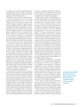 el terreno para una sociedad civil mundial emergente que      las redes de la sociedad civil mundial han influido en
está pujando por que se tomen medidas en cuestiones que       la institucionalización de la legislación antiminería, el
van desde el cambio climático, pasando por las políticas      acceso más abierto a los medicamentos contra el sida y
migratorias y hasta los derechos humanos.                     en campañas contra la violencia hacia las mujeres.
   El potencial de la sociedad civil mundial de influir          Mientras que la sociedad civil mundial guarda un
en la toma de decisiones acerca de las cuestiones             gran potencial para influir en las normas de gobernanza
mundiales fundamentales ha sido incrementado                  y la toma de decisiones internacionales, la posible
enormemente por la revolución de Internet, lo que             contribución de las organizaciones de la sociedad
permite la hiperconectividad de grupos dispares,              civil y de las redes trasnacionales debe mantenerse
ofreciendo plataformas donde los ciudadanos de todo           en perspectiva. Niveles más elevados de provisión de
el planeta pueden difundir rápidamente sus ideas e            recursos llevan a las organizaciones no gubernamentales
inquietudes. Las personas pueden hablar entre ellas,          internacionales del Norte a ejercer una influencia
y las comunidades de científicos y otros profesionales        desproporcionada en el espacio de la sociedad civil
pueden intercambiar ideas, sin la mediación de los            mundial.26 El régimen internacional de derechos
poderes estatales o los mercados. Esta nueva facilidad        humanos, por ejemplo, a menudo entiza los derechos
de la comunicación mundial está impulsando                    civiles y políticos que son de particular interés para la
asociaciones creativas, empoderando a los individuos y        sociedad civil en Europa del Este, más que los derechos
a las organizaciones sociales, conduciendo hacia nuevas       sociales, que figuran mucho más prominentemente en
formas de solidaridad, y permitiendo a los ciudadanos         las demandas de los movimientos populares del Sur.
interaccionar y expresar sus valores a nivel internacional.   Las limitaciones del espacio cívico y otras limitaciones
   Las recientes revueltas de los Estados Árabes,             pueden afectar la capacidad de funcionamiento de las
culminación de complejos desarrollos históricos,              organizaciones de la sociedad civil.27 Una consideración
mostraron que los medios sociales son una fuerza que          más tiene que ver con la transparencia, ya que no resulta
los líderes y las instituciones mundiales ignoran, por        claro de qué manera los grupos de la sociedad civil
su cuenta y riesgo. La rápida difusión del video Kony         provienen de fuerzas del Estado y del mercado. Cuando
2012 y la amplia respuesta que este generó, sobre             las organizaciones de la sociedad civil se convierten en
el criminal de guerra acusado por la justicia Joseph          extensiones del poder estatal, de influencias económicas
Kony, del Ejército de Resistencia del Señor, puso de          o de autoridades tradicionales, la actividad de la
manifiesto que los medios sociales pueden involucrar          sociedad civil puede exacerbar las desigualdades y la
a millones de personas en debates sobre cuestiones            inestabilidad, en lugar de reducirlas.28
importantes en tan solo unos días.25 Puede haber                 La legitimidad de la gobernanza internacional
desacuerdos sobre la legitimidad de inquietudes y             dependerá de las capacidades de las instituciones
plataformas particulares, pero el rápido intercambio de       de comprometerse con las redes de ciudadanos y
información entre las redes sociales claramente influye       las comunidades; comprendiendo sus inquietudes,
en la opinión pública en asuntos que preocupan a              y adoptando sus ideas y enfoques para encontrar la
la ciudadanía mundial y, en última instancia, tiene           dirección para sus propios esfuerzos e iniciativas.
influencia en la gobernanza internacional.                    Dicho compromiso maximizará la legitimidad de sus
   Ciertamente, una de las herramientas más valiosas          acciones y asegurará la rendición de cuentas de los
de la sociedad civil mundial es la capacidad de difundir      Estados miembros ante los ciudadanos (véase también          La sociedad civil mundial
nuevas normas que transformen el comportamiento de            el recuadro 5.2). La idea de la ciudadanía ecológica,        tiene la capacidad de
actores estatales y privados. Al establecer y encuadrar       por ejemplo, puede ser una manera prometedora de             difundir nuevas normas
las cuestiones, así como al presionar a los Estados, las      construir desde cero la opinión pública mundial sobre        que transformen el
redes de la sociedad civil pueden colocar nuevos asuntos      el suministro de bienes públicos mundiales.29                comportamiento de
en el tapete e influir en las acciones gubernamentales e         Para ser efectivas, las organizaciones internacionales
                                                                                                                           actores estatales
internacionales hacia nuevos tratados, mecanismos de          necesitan formar asociaciones productivas con las
                                                                                                                           y privados
cumplimiento de la ley e, incluso, la intervención directa.   comunidades de medios sociales y las organizaciones no
Ejemplos clásicos de la influencia de la sociedad civil en    gubernamentales del Sur y del Norte por igual. Deben
normas mundiales incluyen la difusión mundial de los          comprometerse con grupos de ciudadanos para respaldar
movimientos por el sufragio femenino, antiesclavitud y        los cambios de políticas y una transición hacia principios
de la Cruz Roja, que condujeron a las convenciones de         e instituciones de gobernanza internacional más
Ginebra y a la Federación Internacional de Sociedades         equitativos. La Organización Mundial de la Salud, por
de la Cruz Roja y Media Luna Roja. Más recientemente,         ejemplo, ha tenido que manejar los intereses del Estado




                                                                                                 Capítulo 5  Gobernanza y asociaciones en una nueva era | 111
 