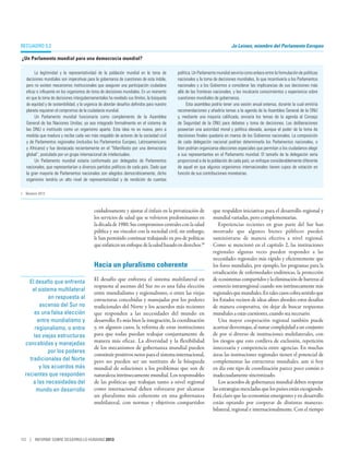 Recuadro 5.2                                                                                                                  Jo Leinen, miembro del Parlamento Europeo

¿Un Parlamento mundial para una democracia mundial? 

        La legitimidad y la representatividad de la población mundial en la toma de           política. Un Parlamento mundial serviría como enlace entre la formulación de políticas
   decisiones mundiales son imperativas para la gobernanza de cuestiones de esta índole,      nacionales y la toma de decisiones mundiales, lo que incentivaría a los Parlamentos
   pero no existen mecanismos institucionales que aseguren una participación ciudadana        nacionales y a los Gobiernos a considerar las implicancias de sus decisiones más
   eficaz e influyente en los organismos de toma de decisiones mundiales. En un momento       allá de las fronteras nacionales, y les inculcaría conocimientos y experiencia sobre
   en que la toma de decisiones intergubernamentales ha revelado sus límites, la búsqueda     cuestiones mundiales de gobernanza.
   de equidad y de sostenibilidad, y la urgencia de abordar desafíos definidos para nuestro         Esta asamblea podría tener una sesión anual extensa, durante la cual emitiría
   planeta requieren el compromiso de la ciudadanía mundial.                                  recomendaciones y añadiría temas a la agenda de la Asamblea General de la ONU
        Un Parlamento mundial funcionaría como complemento de la Asamblea                     y, mediante una mayoría calificada, enviaría los temas de la agenda al Consejo
   General de las Naciones Unidas; ya sea integrado formalmente en el sistema de              de Seguridad de la ONU para debates y toma de decisiones. Las deliberaciones
   las ONU o instituido como un organismo aparte. Esta idea no es nueva, pero a               poseerían una autoridad moral y política elevada, aunque el poder de la toma de
   medida que madura y recibe cada vez más respaldo de actores de la sociedad civil           decisiones finales quedaría en manos de los Gobiernos nacionales. La composición
   y de Parlamentos regionales (incluidos los Parlamentos Europeo, Latinoamericano            de cada delegación nacional podrían determinarla los Parlamentos nacionales, o
   y Africano) y fue destacada recientemente en el “Manifiesto por una democracia             bien podrían organizarse elecciones especiales que permitan a los ciudadanos elegir
   global”, postulado por un grupo internacional de intelectuales.                            a sus representantes en el Parlamento mundial. El tamaño de la delegación sería
        Un Parlamento mundial estaría conformado por delegados de Parlamentos                 proporcional a de la población de cada país; un enfoque considerablemente diferente
   nacionales, que representarían a diversos partidos políticos de cada país. Dado que        de aquel en que algunos organismos internacionales tienen cupos de votación en
   la gran mayoría de Parlamentos nacionales son elegidos democráticamente, dicho             función de sus contribuciones monetarias.
   organismo tendría un alto nivel de representatividad y de rendición de cuentas

1.	 Beeston 2012.



                                             cuidadosamente y ajustar el énfasis en la privatización de            que respalden iniciativas para el desarrollo regional y
                                             los servicios de salud que se volvieron predominantes en              mundial variadas, pero complementarias.
                                             la década de 1980. Sus compromisos centrales con la salud                Experiencias recientes en gran parte del Sur han
                                             pública y sus vínculos con la sociedad civil, sin embargo,            mostrado que algunos bienes públicos pueden
                                             le han permitido continuar trabajando en pos de políticas             suministrarse de manera efectiva a nivel regional.
                                             que enfaticen un enfoque de la salud basado en derechos.30            Como se mencionó en el capítulo 2, las instituciones
                                                                                                                   regionales algunas veces pueden responder a las
                                                                                                                   necesidades regionales más rápido y eficientemente que
                                             Hacia un pluralismo coherente                                         los foros mundiales, por ejemplo, los programas para la
                                                                                                                   erradicación de enfermedades endémicas, la protección
     El desafío que enfrenta                 El desafío que enfrenta el sistema multilateral en                    de ecosistemas compartidos y la eliminación de barreras al
                                             respuesta al ascenso del Sur no es una falsa elección                 comercio intrarregional cuando son intrínsecamente más
      el sistema multilateral
                                             entre mundialismo y regionalismo, o entre las viejas                  regionales que mundiales. En tales casos cobra sentido que
              en respuesta al                estructuras concebidas y manejadas por los poderes                    los Estados vecinos de ideas afines aborden estos desafíos
          ascenso del Sur no                 tradicionales del Norte y los acuerdos más recientes                  de manera cooperativa, sin dejar de buscar respuestas
       es una falsa elección                 que responden a las necesidades del mundo en                          mundiales a estas cuestiones, cuando sea necesario.
         entre mundialismo y                 desarrollo. Es más bien la integración, la coordinación                  Una mayor cooperación regional también puede
       regionalismo, o entre                 y, en algunos casos, la reforma de estas instituciones                acarrear desventajas, al sumar complejidad a un conjunto
       las viejas estructuras                para que todas puedan trabajar conjuntamente de                       de por sí diverso de instituciones multilaterales, con
   concebidas y manejadas                    manera más eficaz. La diversidad y la flexibilidad                    los riesgos que esto conlleva de exclusión, repetición
                                             de los mecanismos de gobernanza mundial pueden                        innecesaria y competencia entre agencias. En muchas
              por los poderes
                                             constituir positivos netos para el sistema internacional,             áreas las instituciones regionales tienen el potencial de
     tradicionales del Norte                 pero no pueden ser un sustituto de la búsqueda                        complementar las estructuras mundiales, aun si hoy
          y los acuerdos más                 mundial de soluciones a los problemas que son de                      en día este tipo de coordinación parece poco común o
   recientes que responden                   naturaleza intrínsecamente mundial. Los responsables                  inadecuadamente sincronizado.
       a las necesidades del                 de las políticas que trabajan tanto a nivel regional                     Los acuerdos de gobernanza mundial deben respetar
        mundo en desarrollo                  como internacional deben esforzarse por alcanzar                      las estrategias mezcladas que los países están escogiendo.
                                             un pluralismo más coherente en una gobernanza                         Está claro que las economías emergentes y en desarrollo
                                             multilateral, con normas y objetivos compartidos                      están optando por cooperar de distintas maneras:
                                                                                                                   bilateral, regional e internacionalmente. Con el tiempo




112 | INFORME SOBRE DESARROLLO HUMANO 2013
 