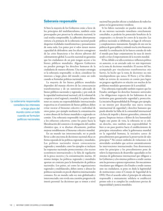 Soberanía responsable                                      nacional hoy pueden afectar a ciudadanos de todos los
                                                                                            países en las generaciones venideras.
                                 Si bien la mayoría de los Gobiernos están a favor de          Si los líderes nacionales no pueden mirar más allá
                                 los principios del multilateralismo, también están         de sus intereses nacionales inmediatos estrechamente
                                 preocupados por preservar la soberanía nacional, lo        concebidos, se perderán los potenciales beneficios de la
                                 cual resulta comprensible. La adhesión abiertamente        cooperación y se elevarán los costos de la inacción. Las
                                 estricta a la primacía de la soberanía nacional puede      políticas nacionales se debilitarán, en lugar de reforzarse
                                 despertar rivalidades transfronterizas y pensamientos      y complementarse mutuamente. Ejemplos de esto son las
                                 de suma nula. Los países por sí solos tienen menos         políticas de gasto público y estímulo tras la crisis financiera
                                 capacidad de defenderse ante los efectos contagiosos       mundial: la coordinación de los bancos centrales de todo
                                 de las crisis financieras o los efectos adversos del       el mundo para bajar conjuntamente las tasas de interés
                                 calentamiento global. La acción nacional no garantiza      ayudó a evitar el empeoramiento de la recesión mundial.
                                 que los ciudadanos de un país tengan acceso a los             El Sur, debido a su talla económica e influencia política
                                 bienes públicos mundiales. Algunos Gobiernos               en aumento, es un asociado cada vez más importante
                                 no pueden proteger los derechos humanos de la              en la toma de decisiones mundiales. El ascenso del Sur,
                                 ciudadanía de manera eficiente. Una mejor estrategia       acompañado por vinculaciones transfronterizas más
                                 es la soberanía responsable: es decir, considerar los      fuertes, ha hecho que la toma de decisiones sea más
                                 intereses a largo plazo del mundo como un todo             interdependiente que nunca. El Norte y el Sur deben
                                 cuando se formulan políticas nacionales.                   hallar un terreno de encuentro en común para lograr
                                    La mayoría de los bienes públicos mundiales             un progreso significativo en relación con muchos de los
                                 dependen del manejo efectivo de las consecuencias          problemas mundiales apremiantes de la actualidad.
                                 transfronterizas y de un suministro adecuado de               Una soberanía responsable también requiere que los
                                 bienes públicos nacionales y regionales, y por ende de     Estados satisfagan los derechos humanos universales
                                 la capacidad institucional nacional y de la voluntad de    y las obligaciones respecto de los habitantes de sus
                                 cooperar a nivel regional y mundial. Los países deben      territorios para garantizarles seguridad y protección.
 La soberanía responsable        tener en cuenta sus responsabilidades internacionales      La iniciativa Responsabilidad de Proteger, por ejemplo,
   considera los intereses       respectivas en el suministro de bienes públicos deben      es un intento por desarrollar una nueva norma
           a largo plazo del     evitar socavar el bienestar colectivo e individual de      internacional de seguridad y derechos humanos que
      mundo como un todo         otros países, por ejemplo mediante la contaminación        pueda abordar las fallas de la comunidad internacional
                                 u otros abusos de los bienes mundiales o regionales en     a la hora de impedir y detener genocidios, crímenes de
       cuando se formulan
                                 común. Una soberanía responsable incluye el apoyo          guerra, limpiezas étnicas y delitos de lesa humanidad.
       políticas nacionales      a los esfuerzos colectivos, como los pasos hacia la        Según este punto de vista, la soberanía no es solo
                                 liberalización del comercio o la mitigación del cambio     un derecho, sino también una responsabilidad. Si
                                 climático que, si se diseñan eficazmente, podrían          bien es un paso positivo hacia el establecimiento de
                                 mejorar notablemente el bienestar colectivo mundial.       principios orientadores sobre la gobernanza mundial
                                    En un mundo tan interconectado, no se puede             en la seguridad humana, la iniciativa carece de
                                 llevar a cabo una toma de decisiones nacional eficaz en    procedimientos para garantizar la preservación de tales
                                 forma separada de las políticas regionales y mundiales.    principios.39 No existen umbrales de violaciones o de
                                 Las políticas nacionales tienen consecuencias              atrocidades acordados que activen automáticamente
                                 regionales y mundiales; entre los ejemplos se incluyen     las intervenciones internacionales. Esta desavenencia
                                 las respuestas nacionales proteccionistas a los recesos    entre los principios y los procedimientos pone de
                                 económicos internacionales y la falta de regulación        relieve la importancia de desarrollar capacidades en los
                                 de la pesca excesiva y la contaminación marina. Al         sistemas de gobernanza internacional que obliguen a
                                 mismo tiempo, las políticas regionales y mundiales         los Gobiernos y a los sistemas políticos a rendir cuentas
                                 aportan un contexto para la formulación de políticas       ante las personas a quienes representan. Sin mecanismos
                                 nacionales. Los países, así como las organizaciones        vinculantes que obliguen a los Estados a rendir cuentas
                                 regionales y multilaterales, deben unirse y alinear las    ante sus ciudadanos, se pone en duda la legitimidad
                                 políticas nacionales en pos de objetivos internacionales   de instituciones como el Consejo de Seguridad de la
                                 comunes. En un mundo cada vez más globalizado e            ONU. Pero el acuerdo sobre el principio de soberanía
                                 interconectado, esto revela una cuestión progresiva de     responsable y mutuamente solidaria se establecerá
                                 interés personal: las decisiones que se tomen a nivel      pronto solo si se cumplen las condiciones previas de
                                                                                            imparcialidad y justicia mundiales.




116 | INFORME SOBRE DESARROLLO HUMANO 2013
 