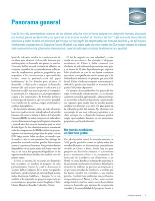 O




Panorama general
Uno de los más prometedores avances de los últimos años ha sido el fuerte progreso en desarrollo humano alcanzado
por muchos países en desarrollo y su aparición en la escena mundial: el “ascenso del Sur”. Esta creciente diversidad en
opiniones y poder desafía los principios por los que se han regido los responsables de formular políticas y las principales
instituciones surgidas tras la Segunda Guerra Mundial. Las voces cada vez más fuertes del Sur exigen marcos de trabajo
más representativos de gobernanza internacional, caracterizados por principios de democracia e igualdad.

Igual de relevante resulta la transformación de               El Sur ha surgido con una velocidad y a una
sus ideas para alcanzar el desarrollo humano que           escala sin precedentes. Por ejemplo, el despegue
muchos países en desarrollo han puesto en marcha.          económico de China e India comenzó con
El ascenso del Sur no es el resultado de adherir a un      alrededor de mil millones de personas en cada país,
conjunto específico de recomendaciones políticas,          y en menos de 20 años la producción per cápita se
sino de implementar políticas pragmáticas que              había duplicado; se trata de una fuerza económica
responden a las circunstancias y oportunidades             que afecta a una población mucho mayor que la de
locales, como la profundización del papel                  la Revolución Industrial. Se proyecta que para 2050
fundamental de los Estados para alcanzar el                Brasil, China e India en conjunto representarán el
desarrollo, la dedicación a mejorar el desarrollo          40% de la producción mundial en términos de la
humano (lo cual incluye apoyar la educación y el           paridad del poder adquisitivo.
bienestar social) y una mayor apertura al comercio y          En tiempos de incertidumbre, los países del Sur
la innovación. De todas maneras, el progreso futuro        están sosteniendo colectivamente el crecimiento
exigirá a los responsables de formular políticas           económico mundial, apuntalando a otras economías
prestar especial atención a aspectos como: igualdad,       en desarrollo, reduciendo la pobreza y aumentando
voz y rendición de cuentas, riesgos ambientales y          sus riquezas a gran escala. Aún les quedan grandes
cambios demográficos.                                      desafíos por afrontar, y en ellos vive gran parte de
   En las últimas décadas, países de todo el mundo         la población pobre del mundo. No obstante, son
han convergido en niveles más elevados de desarrollo       un ejemplo de que con políticas pragmáticas y un
humano, tal como lo indica el Índice de Desarrollo         claro enfoque en el desarrollo humano pueden
Humano (IDH), un índice compuesto de indicadores           surgir oportunidades latentes en sus economías,
con tres dimensiones: longevidad, logros en educación      propiciadas por la globalización.
y control sobre los recursos necesarios para un nivel
de vida digno. Se han observado mejoras notorias de
todos los componentes del IDH en todos los grupos y        Un mundo cambiante,
regiones, con un mayor progreso en los países con un       un Sur más global
IDH bajo y medio. Sobre esta base, se considera que
el mundo es cada vez más equitativo. Sin embargo, los      Para el observador casual, la situación reinante en
promedios nacionales ocultan grandes diferencias en        2013 puede percibirse como un relato sobre dos
cuanto a experiencias humanas. Aún persisten fuertes       mundos diferentes: un Sur renaciente, especialmente
disparidades en los países, tanto del Norte como del       notable en China e India, donde hay un gran
Sur, y a su vez se han generado desigualdades en los       progreso en desarrollo humano, el crecimiento
ingresos no solo dentro de ellos, sino también entre los   parece mantenerse sólido y las perspectivas de
propios países.                                            reducción de la pobreza son alentadoras; y un
   Si bien la mayoría de los países en desarrollo          Norte en crisis, donde las políticas de austeridad y
han avanzado, en muchos el progreso ha sido                la ausencia de crecimiento económico dificultan la
particularmente bueno, lo cual se denomina el              situación de millones de personas desempleadas y
“ascenso del Sur”. Algunos de los países más grandes       de personas privadas de beneficios, a medida que
han hecho rápidos avances, en especial Brasil, China,      los pactos sociales son sometidos a una intensa
India, Indonesia, Sudáfrica y Turquía. A su vez,           presión. También hay problemas más profundos,
también se ha registrado un progreso importante en         compartidos por el Norte y el Sur: una creciente
economías más pequeñas, como Bangladés, Chile,             desigualdad en muchos países, tanto desarrollados
Ghana, Mauricio, Ruanda, Tailandia y Túnez.                como en desarrollo, que amenaza la recuperación
                                                           mundial y la sostenibilidad del progreso futuro, y

                                                                                                                  Panorama general | 1
 