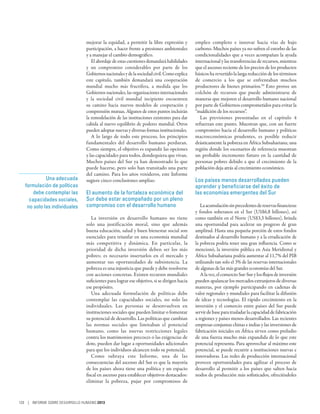 mejorar la equidad, a permitir la libre expresión y         empleo completo e innovar hacia vías de bajo
                                participación, a hacer frente a presiones ambientales       carbono. Muchos países ya no sufren el estorbo de las
                                y a manejar el cambio demográfico.                          condicionalidades que a veces acompañan la ayuda
                                   El abordaje de estas cuestiones demandará habilidades    internacional y las transferencias de recursos, mientras
                                y un compromiso considerables por parte de los              que el ascenso reciente de los precios de los productos
                                Gobiernos nacionales y de la sociedad civil. Como explica   básicos ha revertido la larga reducción de los términos
                                este capítulo, también demandará una cooperación            de comercio a los que se enfrentaban muchos
                                mundial mucho más fructífera, a medida que los              productores de bienes primarios.50 Esto provee un
                                Gobiernos nacionales, las organizaciones internacionales    colchón de recursos que puede administrarse de
                                y la sociedad civil mundial incipiente encuentren           maneras que mejoren el desarrollo humano nacional
                                su camino hacia nuevos modelos de cooperación y             por parte de Gobiernos comprometidos para evitar la
                                comprensión mutuas. Algunos de estos puntos incluirán       “maldición de los recursos”.
                                la remodelación de las instituciones existentes para dar       Las previsiones presentadas en el capítulo 4
                                cabida al nuevo equilibrio de poderes mundial. Otros        refuerzan este punto. Muestran que, con un fuerte
                                pueden adoptar nuevas y diversas formas institucionales.    compromiso hacia el desarrollo humano y políticas
                                   A lo largo de todo este proceso, los principios          macroeconómicas prudentes, es posible reducir
                                fundamentales del desarrollo humano perduran.               drásticamente la pobreza en África Subsahariana; una
                                Como siempre, el objetivo es expandir las opciones          región donde los escenarios de referencia muestran
                                y las capacidades para todos, dondequiera que vivan.        un probable incremento futuro en la cantidad de
                                Muchos países del Sur ya han demostrado lo que              personas pobres debido a que el crecimiento de la
                                puede hacerse, pero solo han transitado una parte           población deja atrás al crecimiento económico.
                                del camino. Para los años venideros, este Informe
             Una adecuada       sugiere cinco conclusiones amplias:                         Los países menos desarrollados pueden
   formulación de políticas                                                                 aprender y beneficiarse del éxito de
       debe contemplar las      El aumento de la fortaleza económica del                    las economías emergentes del Sur
     capacidades sociales,      Sur debe estar acompañado por un pleno
    no solo las individuales    compromiso con el desarrollo humano                            La acumulación sin precedentes de reservas financieras
                                                                                            y fondos soberanos en el Sur (US$6,8 billones), así
                                   La inversión en desarrollo humano no tiene               como también en el Norte (US$3,3 billones), brinda
                                solo una justificación moral, sino que además               una oportunidad para acelerar un progreso de gran
                                buena educación, salud y buen bienestar social son          amplitud. Hasta una pequeña porción de estos fondos
                                esenciales para triunfar en una economía mundial            destinados al desarrollo humano y a la erradicación de
                                más competitiva y dinámica. En particular, la               la pobreza podría tener una gran influencia. Como se
                                prioridad de dicha inversión deben ser los más              mencionó, la inversión pública en Asia Meridional y
                                pobres; es necesario insertarlos en el mercado y            África Subsahariana podría aumentar al 11,7% del PIB
                                aumentar sus oportunidades de subsistencia. La              utilizando tan solo el 3% de las reservas internacionales
                                pobreza es una injusticia que puede y debe resolverse       de algunas de las más grandes economías del Sur.
                                con acciones concretas. Existen recursos mundiales             A la vez, el comercio Sur-Sur y los flujos de inversión
                                suficientes para lograr ese objetivo, si se dirigen hacia   pueden apalancar los mercados extranjeros de diversas
                                ese propósito.                                              maneras, por ejemplo participando en cadenas de
                                   Una adecuada formulación de políticas debe               valor regionales y mundiales para facilitar la difusión
                                contemplar las capacidades sociales, no solo las            de ideas y tecnologías. El rápido crecimiento en la
                                individuales. Las personas se desenvuelven en               inversión y el comercio entre países del Sur puede
                                instituciones sociales que pueden limitar o fomentar        servir de base para trasladar la capacidad de fabricación
                                su potencial de desarrollo. Las políticas que cambian       a regiones y países menos desarrollados. Las recientes
                                las normas sociales que limitaban el potencial              empresas conjuntas chinas e indias y las inversiones de
                                humano, como las nuevas restricciones legales               fabricación iniciales en África sirven como preludio
                                contra los matrimonios precoces o las exigencias de         de una fuerza mucho más expandida de lo que este
                                dote, pueden dar lugar a oportunidades adicionales          potencial representa. Para aprovechar al máximo este
                                para que los individuos alcancen todo su potencial.         potencial, se puede recurrir a instituciones nuevas e
                                   Como subraya este Informe, una de las                    innovadoras. Las redes de producción internacional
                                consecuencias del ascenso del Sur es que la mayoría         proveen oportunidades para agilizar el proceso de
                                de los países ahora tiene una política y un espacio         desarrollo al permitir a los países que salten hacia
                                fiscal en ascenso para establecer objetivos destacados:     nodos de producción más sofisticados, ofreciéndoles
                                eliminar la pobreza, pujar por compromisos de



120 | INFORME SOBRE DESARROLLO HUMANO 2013
 