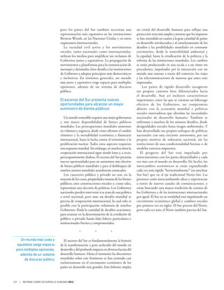 pero los países del Sur también necesitan una               un cristal del desarrollo humano para reflejar una
                                representación más equitativa en las instituciones          proyección neta más amplia y mostrar que los impactos
                                Bretton Woods, en las Naciones Unidas y en otros            se han extendido en cuanto a la gran cantidad de países
                                organismos internacionales.                                 en desarrollo involucrados y al entrelazamiento de los
                                  La sociedad civil activa y los movimientos                desafíos y las posibilidades mundiales en constante
                                sociales, tanto nacionales como internacionales,            crecimiento; desde la sostenibilidad ambiental y
                                utilizan los medios para amplificar sus reclamos de         la equidad, hasta la erradicación de la pobreza y la
                                Gobiernos justos y equitativos. La propagación de           reforma de las instituciones mundiales. Los cambios
                                movimientos y plataformas para la comunicación de           se están produciendo en una escala y a un ritmo sin
                                mensajes y demandas clave desafía a las instituciones       precedentes, impulsados por la interacción con un
                                de Gobierno a adoptar principios más democráticos           mundo más extenso a través del comercio, los viajes
                                e inclusivos. En términos generales, un mundo               y las telecomunicaciones de maneras que antes eran
                                más justo y equitativo exige espacio para múltiples         impensadas.
                                opiniones, además de un sistema de discurso                     Los países de rápido desarrollo escogieron
                                público.                                                    sus propios caminos bien diferenciados hacia
                                                                                            el desarrollo.  Aun así incluyen características
                                El ascenso del Sur presenta nuevas                          importantes, entre las que se cuentan un liderazgo
                                oportunidades para alcanzar un mayor                        efectivo de los Gobiernos, un compromiso
                                suministro de bienes públicos                               abierto con la economía mundial y políticas
                                                                                            sociales innovadoras que abordan las necesidades
                                   Un mundo sostenible requiere una mejor gobernanza        nacionales de desarrollo humano. También se
                                y una mayor disponibilidad de bienes públicos               enfrentan a muchos de los mismos desafíos, desde
                                mundiales. Las preocupaciones mundiales aumentan            desigualdades sociales hasta riesgos ambientales. Y
                                en volumen y urgencia, desde cómo afrontar el cambio        han desarrollado sus propios enfoques de políticas
                                climático y la inestabilidad económica y financiera         nacionales con una creciente autonomía, por sus
                                internacional, hasta la lucha contra el terrorismo y la     propios motivos de soberanía nacional, sin las
                                proliferación nuclear. Todos estos aspectos requieren       restricciones de una condicionalidad forzosa o de
                                una respuesta mundial. Sin embargo, en muchos sitios la     modelos externos impuestos.
                                cooperación internacional sigue siendo lenta y, a veces,       El progreso del Sur está impulsado por
                                preocupantemente dudosa. El ascenso del Sur presenta        interconexiones con los países desarrollados y cada
                                nuevas oportunidades para un suministro más efectivo        vez más con el mundo en desarrollo. De hecho, los
                                de bienes públicos mundiales y para el desbloqueo de        intercambios económicos se están expandiendo
                                muchos asuntos mundiales actualmente estancados.            cada vez más rápido “horizontalmente” (en una base
                                   Los caracteres público y privado no son, en la           Sur-Sur) que en el eje tradicional Norte-Sur. Las
                                mayoría de los casos, propiedades innatas de los bienes     personas están intercambiando ideas y experiencias
                                públicos, sino construcciones sociales y, como tales,       a través de nuevos canales de comunicaciones, y
                                representan una elección de políticas. Los Gobiernos        están buscando una mayor rendición de cuentas de
                                nacionales pueden intervenir si se trata de una política    los Gobiernos y de las instituciones internacionales
                                a nivel nacional, pero ante un desafío mundial se           por igual. El Sur en su totalidad está impulsando un
                                precisa de cooperación internacional, lo cual solo es       crecimiento económico global y cambios sociales
                                posible con la participación voluntaria de muchos           por primera vez en siglos. El Sur precisa del Norte,
                                Gobiernos. Dada la cantidad de desafíos acuciantes,         pero cada vez más, el Norte también precisa del Sur.
                                para avanzar en la determinación de la condición de
                                público o privado harán falta líderes particulares e
                                institucionales fuertes y comprometidos.

                                               *    *    *

     Un mundo más justo y         El ascenso del Sur es fundamentalmente la historia
   equitativo exige espacio     de la transformación a paso acelerado del mundo en
  para múltiples opiniones,     desarrollo y del profundo impacto en diversas facetas del
     además de un sistema       desarrollo humano. Hasta el momento las discusiones
        de discurso público     mundiales sobre este fenómeno se han centrado casi
                                exclusivamente en el crecimiento económico de los
                                países en desarrollo más grandes. Este Informe emplea



122 | INFORME SOBRE DESARROLLO HUMANO 2013
 