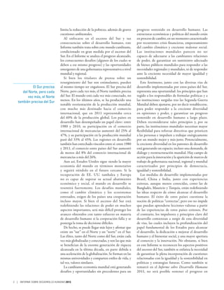 limita la reducción de la pobreza; además de graves     progreso sostenido en desarrollo humano. Las
                                cuestiones ambientales.                                 estructuras económicas y políticas del mundo están
                                   Al enfocarse en el ascenso del Sur y sus             en proceso de cambio, en un momento caracterizado
                                consecuencias sobre el desarrollo humano, este          por recurrentes crisis financieras, empeoramiento
                                Informe también trata sobre este mundo cambiante,       del cambio climático y creciente malestar social.
                                condicionado en gran medida por el ascenso del          Las instituciones mundiales parecen no ser
                                Sur. En el Informe se analiza el progreso alcanzado,    capaces de adecuarse a las cambiantes relaciones
                                los consecuentes desafíos (algunos de los cuales se     de poder, de garantizar un suministro adecuado
                                deben a ese mismo progreso) y las oportunidades         de bienes públicos mundiales para responder a las
                                emergentes de una gobernanza representativa a nivel     necesidades regionales y mundiales, ni de responder
                                mundial y regional.                                     ante la creciente necesidad de mayor igualdad y
                                   Si bien los titulares de prensa sobre un             sostenibilidad.
                                resurgimiento del Sur son estimulantes, pueden             Este fenómeno, junto con las diversas vías de
             El Sur precisa     al mismo tiempo ser engañosos. El Sur precisa del       desarrollo implementadas por estos países del Sur,
      del Norte, pero cada      Norte, pero cada vez más, el Norte también precisa      representa una oportunidad: los principios que han
          vez más, el Norte     del Sur. El mundo está cada vez más conectado, no       regido a los responsables de formular políticas y a
                                menos. En los últimos años, se ha producido una         las instituciones surgidas tras las Segunda Guerra
   también precisa del Sur
                                notable reorientación de la producción mundial,         Mundial deben ajustarse, por no decir restablecerse,
                                con mucho más destinado hacia el comercio               para poder responder a la creciente diversidad
                                internacional, que en 2011 representaba cerca           en opiniones y poder, y garantizar un progreso
                                del 60% de la producción global. Los países en          sostenido en desarrollo humano a largo plazo.
                                desarrollo han desempeñado un papel clave: entre        Deben reconsiderarse tales principios y, por su
                                1980 y 2010, su participación en el comercio            parte, las instituciones mundiales necesitan mayor
                                internacional de mercancías aumentó del 25% al          flexibilidad para reforzar directivas que prioricen
                                47%, y su participación en la producción mundial        a las personas e impulsen a trabajar enérgicamente
                                pasó del 33% al 45%. Las regiones en desarrollo         por un mundo mejor y más justo. Potencialmente,
                                también han estrechado vínculos entre sí: entre 1980    la creciente diversidad en los patrones de desarrollo
                                y 2011, el comercio entre países del Sur aumentó        está generando un espacio, incluso una demanda, de
                                de menos del 8% del comercio internacional de           diálogo y reestructuración mundial. Hay campo de
                                mercancías a más del 26%.                               acción para la innovación y la aparición de marcos de
                                   Aun así, Estados Unidos sigue siendo la mayor        trabajo de gobernanza nacional, regional y mundial
                                economía del mundo en términos monetarios               caracterizados por principios de democracia,
                                y seguirá siéndolo en el futuro cercano. Si la          igualdad y sostenibilidad.
                                recuperación de EE.  UU. tambalea y Europa                 Las medidas de desarrollo implementadas por
                                no es capaz de superar su actual abatimiento            Brasil, China e India, junto con experiencias
                                económico y social, el mundo en desarrollo se           exitosas, aunque menos conocidas, como las de
                                resentirá fuertemente. Los desafíos mundiales,          Bangladés, Mauricio y Turquía, están redefiniendo
                                como el cambio climático y los ecosistemas              las ideas respecto de cómo alcanzar el desarrollo
                                estresados, exigen de los países una cooperación        humano. El éxito de estos países cuestiona la
                                incluso mayor. Si bien el ascenso del Sur está          noción de políticas “correctas”, pero eso no impide
                                redefiniendo las relaciones de poder en muchos          que puedan aprenderse lecciones valiosas a partir
                                aspectos importantes, será más difícil proteger los     de las experiencias de estos países exitosos. Por
                                avances obtenidos con tanto esfuerzo en materia         el contrario, los impulsores y principios clave del
                                de desarrollo humano si la cooperación falla y se       desarrollo comienzan a surgir de esta diversidad
                                posterga la toma de decisione difíciles.                de vías, las cuales incluyen la profundización del
                                   De hecho, se puede llegar más lejos y afirmar que    papel fundamental de los Estados para alcanzar
                                existe un “sur” en el Norte y un “norte” en el Sur.     el desarrollo, la dedicación a mejorar el desarrollo
                                Las élites, tanto del Norte como del Sur, están cada    humano y el bienestar social, y una mayor apertura
                                vez más globalizadas y conectadas, y son las que más    al comercio y la innovación. No obstante, si bien
                                se benefician de la enorme generación de riqueza        en este Informe se reconocen los aspectos positivos
                                alcanzada en la última década, en parte debida a        del ascenso del Sur, también se enfatiza la necesidad
                                una aceleración de la globalización. Se forman en las   de garantizar la plena incorporación de cuestiones
                                mismas universidades y comparten estilos de vida, y     relacionadas con la igualdad y la sostenibilidad en
                                tal vez, valores similares.                             políticas y estrategias futuras. Como también se
                                   La cambiante economía mundial está generando         remarcó en el Informe sobre Desarrollo Humano
                                desafíos y oportunidades sin precedentes para un        2011, no será posible sostener el progreso en

2 | INFORME SOBRE DESARROLLO HUMANO 2013
 