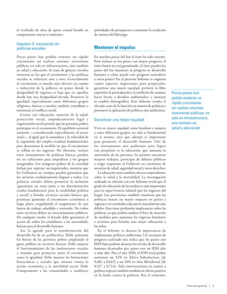 el resultado de años de apoyo estatal basado en         prioridades de presupuesto y mantener la rendición
competencias nuevas o existentes.                       de cuentas del liderazgo.

Impulsor 3: innovación en
políticas sociales                                      Mantener el impulso
Pocos países han podido sostener un rápido              En muchos países del Sur el éxito ha sido enorme.
crecimiento sin realizar enormes inversiones            Pero incluso en los países con mayor progreso, el
públicas, no solo en infraestructura, sino también      éxito futuro no está garantizado. ¿Cómo pueden los
en salud y educación. Se trata de generar círculos      países del Sur mantener su progreso en desarrollo
virtuosos en los que el crecimiento y las políticas     humano y cómo puede este progreso extenderse
sociales se refuercen uno a otro. Generalmente          a otros países? En el presente Informe se sugieren
el crecimiento es mucho más efectivo en cuanto          cuatro aspectos importantes para propiciarlo:
a reducción de la pobreza en países donde la            garantizar una mayor equidad; permitir la libre
desigualdad de ingresos es baja que en aquellos         expresión, la participación y la rendición de cuentas;   Pocos países han
donde hay una desigualdad elevada. Promover la          hacer frente a desafíos ambientales; y manejar           podido sostener un
igualdad, especialmente entre diferentes grupos         el cambio demográfico. Este Informe resalta el           rápido crecimiento
religiosos, étnicos o raciales, también contribuye a    elevado costo de la inacción en materia de políticas y
                                                                                                                 sin realizar enormes
minimizar el conflicto social.                          promueve la aplicación de políticas más ambiciosas.
   Contar con educación, atención de la salud,                                                                   inversiones públicas, no
protección social, empoderamiento legal y               Garantizar una mayor equidad                             solo en infraestructura,
organización social permite que las personas pobres                                                              sino también en
participen en el crecimiento. El equilibrio sectorial   Vivir en mayor equidad, entre hombres y mujeres          salud y educación
existente —considerando especialmente al sector         y entre diferentes grupos, no solo es fundamental
rural—, al igual que la naturaleza y la velocidad de    en sí mismo, sino que además es importante
la expansión del empleo resultan fundamentales          para promover el desarrollo humano. Uno de
para determinar la medida en que el crecimiento         los instrumentos más poderosos para lograr
se refleja en los ingresos. No obstante, incluso        este propósito es la educación, que aumenta la
estos instrumentos de políticas básicas pueden          autoestima de las personas, les permite encontrar
no ser suficientes para empoderar a los grupos          mejores trabajos, participar de debates públicos
marginados. Los márgenes pobres de la sociedad          y  exigir respuestas al Gobierno en cuestiones de
luchan por expresar sus inquietudes, mientras que       atención de salud, seguridad social y otros derechos.
los Gobiernos no siempre pueden garantizar que             La educación tiene también efectos sorprendentes
los servicios verdaderamente lleguen a todos. Las       sobre la salud y la mortalidad. La investigación
políticas sociales deben promover la inclusión          realizada en relación con este Informe revela que el
(garantizar un trato justo y sin discriminación         grado de educación de las madres es más importante
resulta fundamental para la estabilidad política        para la supervivencia infantil que los ingresos del
y social) y brindar servicios sociales básicos que      hogar. Las previsiones también muestran que las
permitan apuntalar el crecimiento económico a           políticas tienen un mayor impacto en países y
largo plazo, respaldando el surgimiento de una          regiones con resultados educativos inicialmente más
fuerza de trabajo saludable e instruida. No todos       débiles. Esto tiene profundas implicancias sobre las
estos servicios deben ser necesariamente públicos.      políticas, ya que podría cambiar el foco de atención
De cualquier modo, el Estado debe garantizar el         de medidas para aumentar los ingresos familiares
acceso de todos los ciudadanos a las necesidades        a acciones para brindar una mejor educación a
básicas para el desarrollo humano.                      las niñas.
   Así, la agenda para la transformación del               En el Informe se destaca la importancia de
desarrollo ha de ser polifacética. Debe aumentar        implementar políticas ambiciosas. Un escenario de
los bienes de las personas pobres ampliando el          progreso acelerado nos indica que los países con
gasto público en servicios básicos. Debe mejorar        IDH bajo podrían alcanzar los niveles de desarrollo
el funcionamiento de las instituciones sociales         humano alcanzados por países con un IDH alto
y estatales para promover tanto el crecimiento          o muy alto. Para el año 2050, el IDH total podría
como la igualdad. Debe mejorar las limitaciones         aumentar un 52% en África Subsahariana (de
burocráticas y sociales que atentan contra la           0,402 a 0,612) y un 36% en Asia Meridional (de
acción económica y la movilidad social. Debe            0,527 a 0,714). Tales intervenciones en cuanto a
Comprometer a las comunidades a establecer              política respecta también tendrán un efecto positivo
                                                        en la lucha contra la pobreza. Por el contrario,

                                                                                                                          Panorama general | 5
 