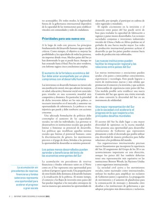 no aconsejables. De todos modos, la legitimidad          desarrollo, por ejemplo, al participar en cadenas de
                                futura de la gobernanza internacional dependerá          valor regionales y mundiales.
                                de la capacidad de las instituciones para establecer       El rápido crecimiento en la inversión y el
                                vínculos con comunidades y redes de ciudadanos.          comercio entre países del Sur puede servir de
                                                                                         base para trasladar la capacidad de fabricación a
                                                                                         regiones y países menos desarrollados. Las recientes
                                Prioridades para una nueva era                           sociedades conjuntas e inversiones industriales
                                                                                         iniciales de China e India en África podrían ser el
                                A lo largo de todo este proceso, los principios          preludio de una fuerza mucho mayor. Las redes
                                fundamentales del desarrollo humano siguen siendo        de producción internacional permiten acelerar el
                                críticos. Como siempre, el objetivo es mejorar las       desarrollo ya que los países pueden avanzar hacia
                                posibilidades y las capacidades de todas las personas,   nodos de producción más sofisticados.
                                sin importar dónde vivan. Muchos países del Sur ya
                                han demostrado lo que se puede hacer. Aunque no          Las nuevas instituciones pueden
                                han avanzado hasta el final. Para los años venideros,    facilitar la integración regional y las
                                este Informe sugiere cinco conclusiones amplias.         relaciones entre países del Sur

                                El aumento de la fortaleza económica del                 Las nuevas instituciones y asociaciones pueden
                                Sur debe estar acompañado por un pleno                   ayudar a los países a intercambiar conocimientos,
                                compromiso con el desarrollo humano                      experiencias y tecnología. Esto puede lograrse a
                                                                                         través de instituciones nuevas y más sólidas que
                                Las inversiones en desarrollo humano no tienen solo      promuevan el comercio y la inversión, y que aceleren
                                una justificación moral, sino que además las mejoras     el intercambio de experiencias entre países del Sur.
                                en salud, educación y bienestar social son esenciales    Una medida posible sería establecer una nueva
                                para triunfar en una economía mundial más                Comisión del Sur que aporte una visión renovada
                                competitiva y dinámica. En particular, la prioridad      de cómo convertir la diversidad del Sur en un
                                de dicha inversión deben ser los más pobres; es          instrumento de solidaridad.
                                necesario insertarlos en el mercado y aumentar sus
                                oportunidades de subsistencia. La pobreza es una         Una mayor representación del Sur
                                injusticia que puede y debe resolverse con acciones      y de la sociedad civil aceleraría el
                                concretas.                                               progreso en lo que respecta a los
                                   Una adecuada formulación de políticas debe            principales desafíos mundiales
                                contemplar el aumento de las capacidades
                                sociales, no solo las individuales. Las personas se      El ascenso del Sur ha dado lugar a una mayor
                                desenvuelven en instituciones sociales que pueden        diversidad de opiniones en la escena mundial.
                                limitar o fomentar su potencial de desarrollo.           Esto presenta una oportunidad para desarrollar
                                Las políticas que modifican aquellas normas              instituciones de Gobierno que representen
                                sociales que limitan el potencial humano, como           plenamente a todo el electorado que podría utilizar
                                la discriminación de género, los matrimonios             esta diversidad de manera productiva para hallar
                                precoces o el pago de dotes, brindan a las personas      soluciones a los problemas del mundo.
                                la oportunidad de desarrollar su máximo potencial.          Las organizaciones internacionales precisan
                                                                                         nuevos lineamientos que incorporen la experiencia
                                Los países menos desarrollados pueden                    del Sur. El surgimiento del Grupo de los 20 es un
                                aprender y beneficiarse del éxito de                     acontecimiento importante en esta dirección,
                                las economías emergentes del Sur                         aunque los países del Sur también deberían
                                                                                         tener una representación más equitativa en las
                                La acumulación sin precedentes de reservas               instituciones Bretton Woods, las Naciones Unidas
                                financieras y fondos soberanos tanto en el Norte         y otros organismos internacionales.
         La acumulación sin     como en el Sur representa una oportunidad para              La sociedad civil activa y los movimientos
  precedentes de reservas       acelerar el progreso a gran escala. Una pequeña parte    sociales, tanto nacionales como internacionales,
       financieras y fondos     de estos fondos debe destinarse al desarrollo humano     utilizan los medios para amplificar sus reclamos
     soberanos representa       y la erradicación de la pobreza. Al mismo tiempo,        de Gobiernos justos y equitativos. La propagación
                                el comercio y los flujos de inversión entre países del   de movimientos y el aumento de plataformas para
     una oportunidad para
                                Sur pueden impulsar a los mercados extranjeros de        la comunicación de mensajes y demandas clave
      acelerar el progreso      nuevas maneras que aumenten las oportunidades de         desafían a las instituciones de gobernanza a que
              a gran escala                                                              adopten principios más democráticos e inclusivos.

8 | INFORME SOBRE DESARROLLO HUMANO 2013
 