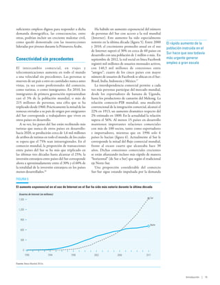 suficientes empleos dignos para responder a dicha           Ha habido un aumento exponencial del número
demanda demográfica, las consecuencias, entre            de personas del Sur con acceso a la red mundial
otras, podrían incluir un creciente malestar civil,      (Internet). Este aumento ha sido especialmente
como quedó demostrado con las insurrecciones             notorio en la última década (figura 5). Entre 2000     El rápido aumento de la
lideradas por jóvenes durante la Primavera Árabe.        y 2010, el crecimiento promedio anual en el uso
                                                                                                                población instruida en el
                                                         de Internet superó el 30% en cerca de 60 países en
                                                                                                                Sur hace que sea todavía
                                                         desarrollo con una población de 1 millón o más. En
Conectividad sin precedentes                             septiembre de 2012, la red social en línea Facebook    más urgente generar
                                                         registró mil millones de usuarios mensuales activos,   empleo a gran escala
El intercambio comercial, en viajes y                    con 140,3 mil millones de conexiones entre
telecomunicaciones aumenta en todo el mundo              “amigos”; cuatro de los cinco países con mayor
a una velocidad sin precedentes. Las personas se         número de usuarios de Facebook se ubican en el Sur:
mueven de un país a otro en cantidades nunca antes       Brasil, India, Indonesia y México.17
vistas, ya sea como profesionales del comercio,             La interdependencia comercial permite a cada
como turistas, o como inmigrantes. En 2010, los          vez más personas participar del mercado mundial,
inmigrantes de primera generación representaban          desde los exportadores de banana de Uganda,
casi el 3% de la población mundial, o más de             hasta los productores de camarón del Mekong. La
215  millones de personas, una cifra que se ha           relación comercio-PIB mundial, una medición
triplicado desde 1960. Prácticamente la mitad de las     convencional de la integración comercial, alcanzó el
remesas enviadas a su país de origen por emigrantes      22% en 1913, un aumento dramático respecto del
del Sur corresponde a trabajadores que viven en          2% estimado en 1800. En la actualidad la relación
otros países en desarrollo.                              supera el 56%. Al menos 15 países en desarrollo
   A su vez, los países del Sur están recibiendo más     mantienen importantes relaciones comerciales
turistas que nunca de otros países en desarrollo:        con más de 100 socios, tanto como exportadores
hacia 2020, se producirán cerca de 1,6 mil millones      e importadores, mientras que en 1996 solo 6
de arribos de turistas en todo el mundo, de los cuales   países lo hacían (figura  6). Actualmente al Sur le
se espera que el 75% sean intrarregionales. En el        corresponde la mitad del flujo comercial mundial,
comercio mundial, la proporción de transacciones         frente al escaso cuarto que alcanzaba hace 30
entre países del Sur se ha más que triplicado en         años. Dichas conexiones comerciales crecientes
las últimas tres décadas hasta alcanzar el 25%; la       se están afianzando incluso más rápido de manera
inversión extranjera entre países del Sur corresponde    “horizontal” (de Sur a Sur) que según el tradicional
ahora a aproximadamente entre el 30% y el 60% de         eje Norte-Sur.
la totalidad de la inversión extranjera en los países       Una proporción considerable del comercio
menos desarrollados.16                                   Sur-Sur sigue estando impulsada por la demanda

Figura 5

El aumento exponencial en el uso de Internet en el Sur ha sido más notorio durante la última década

   Usuarios de Internet (en millones)
                                                                                                     Sur
  1.500


  1.200


    900
                                                                                                     Norte
    600


    300


      0
          1990                 1994       1998             2002             2006                  2011

Fuente: Banco Mundial 2012a.




                                                                                                                            Introducción | 15
 