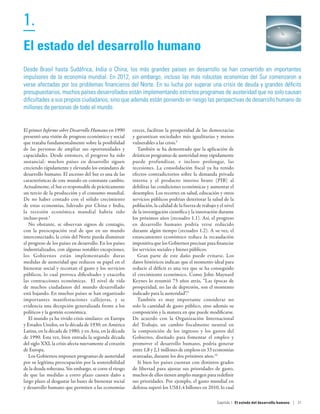1.                                                                                                                                                  O




El estado del desarrollo humano
Desde Brasil hasta Sudáfrica, India o China, los más grandes países en desarrollo se han convertido en importantes
impulsores de la economía mundial. En 2012, sin embargo, incluso las más robustas economías del Sur comenzaron a
verse afectadas por los problemas financieros del Norte. En su lucha por superar una crisis de deuda y grandes déficits
presupuestarios, muchos países desarrollados están implementando estrictos programas de austeridad que no solo causan
dificultades a sus propios ciudadanos, sino que además están poniendo en riesgo las perspectivas de desarrollo humano de
millones de personas de todo el mundo.


El primer Informe sobre Desarrollo Humano en 1990        crecer, facilitan la prosperidad de las democracias
presentó una visión de progreso económico y social       y garantizan sociedades más igualitarias y menos
que trataba fundamentalmente sobre la posibilidad        vulnerables a las crisis.5
de las personas de ampliar sus oportunidades y              También se ha demostrado que la aplicación de
capacidades. Desde entonces, el progreso ha sido         drásticos programas de austeridad muy rápidamente
sustancial: muchos países en desarrollo siguen           puede profundizar, e incluso prolongar, las
creciendo rápidamente y elevando los estándares de       recesiones. La consolidación fiscal ya ha tenido
desarrollo humano. El ascenso del Sur es una de las      efectos contradictorios sobre la demanda privada
características de este mundo en constante cambio.       interna y el producto interno bruto (PIB) al
Actualmente, el Sur es responsable de prácticamente      debilitar las condiciones económicas y aumentar el
un tercio de la producción y el consumo mundial.         desempleo. Los recortes en salud, educación y otros
De  no haber contado con el sólido crecimiento           servicios públicos podrían deteriorar la salud de la
de estas economías, liderado por China e India,          población, la calidad de la fuerza de trabajo y el nivel
la recesión económica mundial habría sido                de la investigación científica y la innovación durante
incluso peor.3                                           los próximos años (recuadro 1.1). Así, el progreso
   No obstante, se observan signos de contagio,          en desarrollo humano podría verse reducido
con la preocupación real de que en un mundo              durante algún tiempo (recuadro 1.2). A su vez, el
interconectado, la crisis del Norte pueda disminuir      estancamiento económico reduce la recaudación
el progreso de los países en desarrollo. En los países   impositiva que los Gobiernos precisan para financiar
industrializados, con algunas notables excepciones,      los servicios sociales y bienes públicos.
los Gobiernos están implementando duras                     Gran parte de este daño puede evitarse. Los
medidas de austeridad que reducen su papel en el         datos históricos indican que el momento ideal para
bienestar social y recortan el gasto y los servicios     reducir el déficit es una vez que se ha conseguido
públicos, lo cual provoca dificultades y exacerba        el crecimiento económico. Como John Maynard
las contracciones económicas. El nivel de vida           Keynes lo resumió 75 años atrás, “Las épocas de
de muchos ciudadanos del mundo desarrollado              prosperidad, no las de depresión, son el momento
está bajando. En muchos países se han organizado         indicado para la austeridad”.9
importantes manifestaciones callejeras, y se                También es muy importante considerar no
evidencia una decepción generalizada frente a los        solo la cantidad de gasto público, sino además su
políticos y la gestión económica.                        composición y la manera en que puede modificarse.
   El mundo ya ha vivido crisis similares: en Europa     De acuerdo con la Organización Internacional
y Estados Unidos, en la década de 1930; en América       del Trabajo, un cambio fiscalmente neutral en
Latina, en la década de 1980; y en Asia, en la década    la composición de los ingresos y los gastos del
de 1990. Esta vez, bien entrada la segunda década        Gobierno, diseñado para fomentar el empleo y
del siglo XXI, la crisis afecta nuevamente al corazón    promover el desarrollo humano, podría generar
de Europa.                                               entre 1,8 y 2,1 millones de empleos en 33 economías
   Los Gobiernos imponen programas de austeridad         avanzadas, durante los dos próximos años.10
por su legítima preocupación por la sostenibilidad          Si bien los países cuentan con distintos grados
de la deuda soberana. Sin embargo, se corre el riesgo    de libertad para ajustar sus prioridades de gasto,
de que las medidas a corto plazo causen daño a           muchos de ellos tienen amplio margen para redefinir
largo plazo al desgastar las bases de bienestar social   sus prioridades. Por ejemplo, el gasto mundial en
y desarrollo humano que permiten a las economías         defensa superó los US$1,4 billones en 2010, lo cual

                                                                                                       Capítulo 1  El estado del desarrollo humano | 21
 