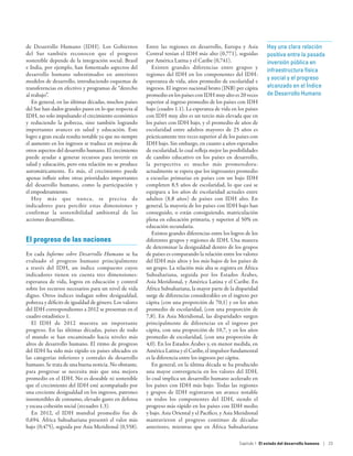 de Desarrollo Humano (IDH). Los Gobiernos               Entre las regiones en desarrollo, Europa y Asia            Hay una clara relación
del Sur también reconocen que el progreso               Central tenían el IDH más alto (0,771), seguidas           positiva entre la pasada
sostenible depende de la integración social. Brasil     por América Latina y el Caribe (0,741).                    inversión pública en
e India, por ejemplo, han fomentado aspectos del           Existen grandes diferencias entre grupos y
                                                                                                                   infraestructura física
desarrollo humano subestimados en anteriores            regiones del IDH en los componentes del IDH:
                                                                                                                   y social y el progreso
modelos de desarrollo, introduciendo esquemas de        esperanza de vida, años promedio de escolaridad e
transferencias en efectivo y programas de “derecho      ingresos. El ingreso nacional bruto (INB) per cápita       alcanzado en el Índice
al trabajo”.                                            promedio en los países con IDH muy alto es 20 veces        de Desarrollo Humano
   En general, en las últimas décadas, muchos países    superior al ingreso promedio de los países con IDH
del Sur han dados grandes pasos en lo que respecta al   bajo (cuadro 1.1). La esperanza de vida en los países
IDH, no solo impulsando el crecimiento económico        con IDH muy alto es un tercio más elevada que en
y reduciendo la pobreza, sino también logrando          los países con IDH bajo, y el promedio de años de
importantes avances en salud y educación. Este          escolaridad entre adultos mayores de 25 años es
logro a gran escala resulta notable ya que no siempre   prácticamente tres veces superior al de los países con
el aumento en los ingresos se traduce en mejoras de     IDH bajo. Sin embargo, en cuanto a años esperados
otros aspectos del desarrollo humano. El crecimiento    de escolaridad, lo cual refleja mejor las posibilidades
puede ayudar a generar recursos para invertir en        de cambio educativo en los países en desarrollo,
salud y educación, pero esta relación no se produce     la perspectiva es mucho más prometedora:
automáticamente. Es más, el crecimiento puede           actualmente se espera que los ingresantes promedio
apenas influir sobre otras prioridades importantes      a escuelas primarias en países con un bajo IDH
del desarrollo humano, como la participación y          completen 8,5 años de escolaridad, lo que casi se
el empoderamiento.                                      equipara a los años de escolaridad actuales entre
   Hoy más que nunca, se precisa de                     adultos (8,8 años) de países con IDH alto. En
indicadores para percibir estas dimensiones y           general, la mayoría de los países con IDH bajo han
confirmar la sostenibilidad ambiental de las            conseguido, o están consiguiendo, matriculación
acciones desarrollistas.                                plena en educación primaria, y superior al 50% en
                                                        educación secundaria.
                                                           Existen grandes diferencias entre los logros de los
El progreso de las naciones                             diferentes grupos y regiones de IDH. Una manera
                                                        de determinar la desigualdad dentro de los grupos
En cada Informe sobre Desarrollo Humano se ha           de países es comparando la relación entre los valores
evaluado el progreso humano principalmente              del IDH más altos y los más bajos de los países de
a través del IDH, un índice compuesto cuyos             un grupo. La relación más alta se registra en África
indicadores tienen en cuenta tres dimensiones:          Subsahariana, seguida por los Estados Árabes,
esperanza de vida, logros en educación y control        Asia Meridional, y América Latina y el Caribe. En
sobre los recursos necesarios para un nivel de vida     África Subsahariana, la mayor parte de la disparidad
digno. Otros índices indagan sobre desigualdad,         surge de diferencias considerables en el ingreso per
pobreza y déficits de igualdad de género. Los valores   cápita (con una proporción de 70,1) y en los años
del IDH correspondientes a 2012 se presentan en el      promedio de escolaridad, (con una proporción de
cuadro estadístico 1.                                   7,8). En Asia Meridional, las disparidades surgen
   El IDH de 2012 muestra un importante                 principalmente de diferencias en el ingreso per
progreso. En las últimas décadas, países de todo        cápita, con una proporción de 10,7, y en los años
el mundo se han encaminado hacia niveles más            promedio de escolaridad, (con una proporción de
altos de desarrollo humano. El ritmo de progreso        4,0). En los Estados Árabes y, en menor medida, en
del IDH ha sido más rápido en países ubicados en        América Latina y el Caribe, el impulsor fundamental
las categorías inferiores y centrales de desarrollo     es la diferencia entre los ingresos per cápita.
humano. Se trata de una buena noticia. No obstante,        En general, en la última década se ha producido
para progresar se necesita más que una mejora           una mayor convergencia en los valores del IDH,
promedio en el IDH. No es deseable ni sostenible        lo cual implica un desarrollo humano acelerado en
que el crecimiento del IDH esté acompañado por          los países con IDH más bajo. Todas las regiones
una creciente desigualdad en los ingresos, patrones     y grupos de IDH registraron un avance notable
insostenibles de consumo, elevado gasto en defensa      en todos los componentes del IDH, siendo el
y escasa cohesión social (recuadro 1.3).                progreso más rápido en los países con IDH medio
   En 2012, el IDH mundial promedio fue de              y bajo. Asia Oriental y el Pacífico, y Asia Meridional
0,694. África Subsahariana presentó el valor más        mantuvieron el progreso continuo de décadas
bajo (0,475), seguida por Asia Meridional (0,558).      anteriores, mientras que en África Subsahariana

                                                                                                     Capítulo 1  El estado del desarrollo humano | 23
 