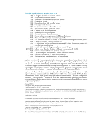 Informes sobre Desarrollo Humano 1990-2013
	        1990	      Concepto y medición del desarrollo humano
	        1991	      Financiación del desarrollo humano
	        1992	      Dimensiones internacionales del desarrollo humano
         1993	      Participación popular
         1994	      Nuevas dimensiones de la seguridad humana
         1995	      Género y desarrollo humano
         1996	      Crecimiento económico y desarrollo humano
         1997	      Desarrollo humano para erradicar la pobreza
         1998	      Consumo para el desarrollo humano
         1999	      Mundialización con rostro humano
         2000	      Derechos humanos y desarrollo humano
         2001	      Poner el adelanto tecnológico al servicio del desarrollo humano
         2002	      Profundizar la democracia en un mundo fragmentado
         2003	      Los Objetivos de desarrollo del milenio: Un pacto entre las naciones para eliminar la pobreza
         2004	      La libertad cultural en el mundo diverso de hoy
         2005	      La cooperación internacional ante una encrucijada: Ayuda al desarrollo, comercio y
         		         seguridad en un mundo desigual
         2006	      Más allá de la escasez: Poder, pobreza y la crisis mundial del agua
    2007/2008	      La lucha contra el cambio climático: Solidaridad frente a un mundo dividido
         2009	      Superando barreras: Movilidad y desarrollo humanos
         2010	      La verdadera riqueza de las naciones: Caminos al desarrollo humano
         2011	      Sostenibilidad y equidad: Un mejor futuro para todos
         2013	      El ascenso del Sur: Progreso humano en un mundo diverso

Informes sobre Desarrollo Humano regionales: En los últimos veinte años, también se han producido IDH de
enfoque regional en todas las áreas principales del mundo en desarrollo, con el respaldo de oficinas regionales
del PNUD. Con análisis provocativos y recomendaciones de políticas claras, estos IDH regionales han
examinado cuestiones fundamentales como el empoderamiento político en los Estados Árabes, la seguridad
alimentaria en África, el cambio climático en Asia, el tratamiento de las minorías étnicas en Europa Central,
y los problemas de la desigualdad y la seguridad de los ciudadanos en América Latina y el Caribe.

Informes sobre Desarrollo Humano nacionales: Desde la publicación del primer IDH nacional en 1992,
equipos editoriales locales han elaborado IDH nacionales en 140 países con el respaldo del PNUD. Estos
informes (unos 700 a la fecha) aportan una perspectiva del desarrollo humano a preocupaciones políticas
nacionales a través de consultas e investigación locales. Los IDH nacionales han tratado muchas cuestiones
del desarrollo clave, desde el cambio climático hasta el empleo de jóvenes hasta las desigualdades por motivos
de género u origen étnico.

Copyright © 2013
del Programa de las Naciones Unidas para el Desarrollo
1 UN Plaza, Nueva York, NY 10017, Estados Unidos
Todos los derechos reservados. Queda prohibida la reproducción, transmisión o almacenamiento en un sistema de recuperación de
cualquier parte de esta publicación, en cualquier forma o por cualquier medio, sea electrónico, mecánico, fotocopiado, grabado o de
otro tipo, sin previa autorización.

ISBN 978-92-1-126340-4

Un ejemplar de este libro se encuentra disponible en la Biblioteca Británica y en la Biblioteca del Congreso.

Impreso en Canadá por Gilmore Printing Services Inc. en papeles libres de cloro y certificados por Forest Stewardship Council.
Impreso con tintas de base vegetal producidas con tecnologías compatibles con el medioambiente.

Edición y producción: Communications Development Incorporated, Washington DC
Traducción: Translation Back Office, Córdoba, Argentina
Diseño: Melanie Doherty Design, San Francisco, CA

Para ver una lista de errores u omisiones encontradas con posterioridad a la impresión, visite nuestro sitio web en: http://hdr.undp.org
 