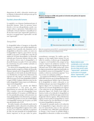 dimensiones de salud y educación, mientras que           Figura 1.3
en Pakistán, la dimensión de salud pesa más que las
otras dos dimensiones.                                   Mientras más bajo es el IDH, más grande es la brecha entre pobreza de ingresos
                                                         y pobreza multidimensional
Equidad y desarrollo humano
                                                                       IDH alto
La equidad es un elemento fundamental para el
desarrollo humano. Todas las personas tienen
derecho a vivir una vida gratificante, acorde a sus
propios valores y aspiraciones. Nadie debería estar                  IDH medio
condenado a vivir una vida breve o miserable por ser
de una clase social o país “equivocado”, pertenecer a
una raza o a un grupo étnico “equivocado”, o ser del
sexo “equivocado”.                                                     IDH bajo


                                                                                  0         10             20             30             40          50            60            70
Desigualdad                                                                                                                                                             Porcentaje

La desigualdad reduce el progreso en desarrollo                                              Pobreza extrema de ingresos (menos de US$1,25 al día)        Pobreza multidimensional
humano y, en algunos casos, podría impedirlo por
completo. Esto se percibe más claramente con la          Nota: datos correspondientes al período 2002-2011. Los promedios ponderados de población se basan en 22 países del grupo con
                                                         IDH alto, y en 36 países en cada uno de los grupos con IDH medio e IDH bajo.
desigualdad en educación y salud, y no tanto con         Fuente: cálculos realizados por la Oficina encargada del Informe.
la desigualdad en ingresos, cuyos efectos son más
notables en los países con IDH alto y muy alto. El
análisis de 132 países desarrollados y en desarrollo     eventualmente convergen. En cambio, para los
realizado para el presente Informe advierte sobre        ingresos, no hay ningún límite máximo. En casi
una relación inversa entre la desigualdad y el           todos los estudios, se advierte que la desigualdad
desarrollo humano (recuadro 1.5), lo cual confirma       en ingresos a nivel mundial es alta, aunque no hay                                      Nadie debería estar
las conclusiones de varios estudios realizados en        consenso respecto de tendencias recientes.31 Un                                         condenado a vivir una vida
países desarrollados.28                                  estudio que integró la distribución de ingresos de                                      breve o miserable por ser
   Los efectos de la desigualdad sobre el desarrollo     138 países entre 1970 y 2000 concluyó que, si bien
                                                                                                                                                 de una clase social o país
humano pueden recogerse en el Índice de Desarrollo       los ingresos promedio per cápita han aumentado, no
Humano ajustado por la Desigualdad (IDH-D), el           ha sucedido lo mismo con la desigualdad.32 En otros                                     “equivocado”, pertenecer
cual pondera el nivel medio de desarrollo humano         estudios, se observan conclusiones opuestas.33 A su                                     a una raza o a un grupo
y su distribución a lo largo de las dimensiones de       vez, en otros, no se advierten cambios.34                                               étnico “equivocado”, o ser
esperanza de vida, logros en educación y control            Las tendencias del IDH-D en 66 países durante                                        del sexo “equivocado”
sobre los recursos. Si no existe desigualdad, el IDH-D   1990-2005 muestran que la desigualdad general se
es igual al IDH. Cualquier diferencia entre los dos      redujo marginalmente debido a que la reducción
indica desigualdad. Cuanto mayor sea la diferencia,      de la desigualdad en salud y educación se vio
mayor será la desigualdad.29                             desbalanceada por una mayor desigualdad en los
   De acuerdo con los cálculos del IDH-D                 ingresos (figura  1.5). La mayoría de las regiones
correspondientes a 132 países en 2012,                   registran una creciente desigualdad en los ingresos
prácticamente un cuarto del valor del IDH, o un          y una reducción de esta desigualdad en salud y
23%, se pierde a causa de la desigualdad (véase          educación (figura  1.6). Desde el año 2000, en
cuadro estadístico 3). Los países con IDH bajo son       América Latina se ha reducido la desigualdad en
los más perjudicados porque suelen presentar una         ingresos, aunque su distribución sigue siendo la más
mayor desigualdad en más dimensiones. Los países         desigual de todas las regiones. África Subsahariana
con IDH bajo pierden un tercio de su IDH debido          registra el mayor grado de desigualdad en cuanto
a la desigualdad, mientras que los países con IDH        a salud, mientras que Asia Meridional es la región
muy alto pierden solo el 11%.                            con mayor desigualdad en educación.
   En todo el mundo, se ha reducido mucho más la            El mundo ha avanzado mucho en la reducción
desigualdad en salud y educación en las últimas dos      de la desigualdad en logros educativos tanto en
décadas que la desigualdad en ingresos. Esto se debe     tasas de matriculación como en años esperados
en parte a las mediciones utilizadas; la esperanza       de escolaridad, entre 1990-2010, particularmente
de vida y los años promedio de escolaridad tienen        en Europa y Asia Central (la pérdida debida a
límites superiores en los que todos los países           desigualdad en educación se redujo casi un 68%),

                                                                                                                            Capítulo 1  El estado del desarrollo humano | 29
 
