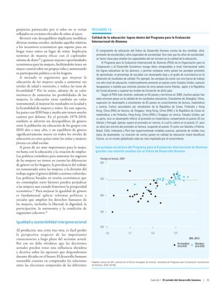 prejuicios patriarcales por sí solos no se verían        recuadro 1.6
reflejados en cocientes elevados de niños al nacer.
   Revertir este desequilibrio implicaría modificar      Calidad de la educación: logros dentro del Programa para la Evaluación
diversas normas sociales, incluidas aquellas relativas   Internacional de Alumnos
a los incentivos económicos que supone para un
hogar tener niños en lugar de niñas. Implicaría              El componente de educación del Índice de Desarrollo Humano consta de dos medidas: años
terminar de manera eficaz con el explotador                  promedio de escolaridad y años esperados de escolaridad. Aun más que los años de escolaridad,
sistema de dotes39 y generar mayores oportunidades           un factor clave para ampliar las capacidades del ser humano es la calidad de la educación.
                                                                  El Programa para la Evaluación Internacional de Alumnos (PISA) de la Organización para la
económicas para las mujeres, facilitándoles tener un
                                                             Cooperación y el Desarrollo Económico recoge datos comparables a nivel internacional sobre
mayor control sobre sus propias vidas y aumentando
                                                             los logros educativos de los alumnos, y permite comparar entre países los puntajes promedio
su participación política y en los hogares.                  de aprendizaje, el porcentaje de escuelas con desempeño bajo y el grado de consistencia en la
   A menudo se argumenta que mejorar la                      obtención de resultados de calidad. Por ejemplo, las ventajas de contar con una fuerza de trabajo
educación de las mujeres ayuda a aumentar sus                con alto nivel de educación, tradicionalmente presente en países como Estados Unidos, parecen
niveles de salud y nutrición, y reduce las tasas de          desaparecer a medida que cohortes jóvenes de otros países (como Irlanda, Japón y la República
fecundidad.40 Por lo tanto, además de su valor               de Corea) alcanzan y superan los niveles de formación de dicho país.
intrínseco de aumentar las posibilidades de las                   Según el PISA más reciente, realizado en 63 países y territorios en 2009, muchos países han
mujeres, la educación tiene también un valor                 dado enormes pasos en la calidad de los resultados educativos. Estudiantes de Shanghái, China,
instrumental, al mejorar los resultados en la salud y        superaron en desempeño a estudiantes de 62 países en conocimientos de lectura, matemática
la fecundidad de mujeres y niños. En este aspecto,           y ciencia. Fueron secundados por estudiantes de la República de Corea, Finlandia y Hong
                                                             Kong, China (RAE) en lectura; de Singapur, Hong Kong, China (RAE) y la República de Corea en
los países con IDH bajo y medio aún tienen mucho
                                                             matemática; y de Finlandia, Hong Kong, China (RAE) y Singapur en ciencia. Estados Unidos, por
camino por delante. En el período 1970-2010,
                                                             su parte, tuvo un desempeño inferior al promedio en matemática, compartiendo el puesto 29 con
también se advirtió un desequilibrio de género               Irlanda y Portugal; apenas superó el promedio en ciencia, lo cual lo colocó en el puesto 21; pero
entre la población sin educación de los grupos con           se ubicó por encima del promedio en lectura, ocupando el puesto 15 junto con Islandia y Polonia.
IDH alto y muy alto, y un equilibrio de género               Brasil, Chile, Indonesia y Perú han experimentando notables avances, partiendo de niveles muy
significativamente mayor en todos los niveles de             bajos de desempeño. La inversión de ciertos países en calidad de educación traerá beneficios
educación en estos países entre las niñas y mujeres          futuros, en un mundo globalizado cada vez más impulsado por el conocimiento.
jóvenes en edad escolar.
   A pesar de ser muy importantes para la mujer,            Los puntajes en lectura del Programa para la Evaluación Internacional de Alumnos
no basta con la educación y la creación de empleo.          guardan una relación positiva con el Índice de Desarrollo Humano
Las políticas estándares para aumentar los ingresos
                                                                  Puntaje en lectura, 2009
de las mujeres no tienen en cuenta las diferencias
                                                                 600
de género en los hogares, la prevalencia del trabajo
no remunerado entre las mujeres, y la división del
trabajo según el género debido a normas culturales.
Las políticas basadas en teorías económicas que                  500
no contemplan estos factores pueden perjudicar
a las mujeres aun cuando fomenten la prosperidad
económica.41 Para mejorar la igualdad de género
es fundamental aplicar reformas políticas y                      400
sociales que amplíen los derechos humanos de
las mujeres, incluidas la libertad, la dignidad, la
participación, la autonomía y la condición de
organismo colectivo.42                                           300


Igualdad y sostenibilidad intergeneracional
                                                                 200
Al producirse una crisis tras otra, es fácil perder
                                                                        0,6                      0,7                     0,8                      0,9
la perspectiva respecto de las importantes
consecuencias a largo plazo del accionar actual.                                                                                                                  IDH, 2012
Por eso no debe olvidarse que las decisiones                                                                                                            No miembros     Miembros
                                                                                                                                                        de la OCDE      de la OCDE
actuales pueden tener una influencia duradera
y decisiva sobre las opciones que dispondremos
durante décadas en el futuro. El desarrollo humano
sostenible consiste en comprender las relaciones         Fuente: valores del IDH, cálculos de la Oficina encargada del Informe; resultados del Programa para la Evaluación Internacional
entre las elecciones temporales de las diferentes        de Alumnos, OCDE (2010b).




                                                                                                                        Capítulo 1  El estado del desarrollo humano | 33
 