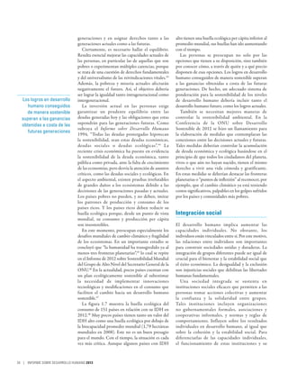 generaciones y en asignar derechos tanto a las           alto tienen una huella ecológica per cápita inferior al
                                generaciones actuales como a las futuras.                promedio mundial, sus huellas han ido aumentando
                                   Ciertamente, es necesario hallar el equilibrio.       con el tiempo.
                                Resulta esencial mejorar las capacidades actuales de        Las personas se preocupan no solo por las
                                las personas, en particular las de aquellas que son      opciones que tienen a su disposición, sino también
                                pobres o experimentan múltiples carencias, porque        por conocer cómo, a través de quién y a qué precio
                                se trata de una cuestión de derechos fundamentales       disponen de esas opciones. Los logros en desarrollo
                                y del universalismo de las reivindicaciones vitales.43   humano conseguidos de manera sostenible superan
                                Además, la pobreza y miseria actuales afectarán          a las ganancias obtenidas a costa de las futuras
                                negativamente el futuro. Así, el objetivo debería        generaciones. De hecho, un adecuado sistema de
                                ser lograr la igualdad tanto intrageneracional como      ponderación para la sostenibilidad de los niveles
  Los logros en desarrollo      intergeneracional.                                       de desarrollo humano debería incluir tanto el
     humano conseguidos            La inversión actual en las personas exige             desarrollo humano futuro, como los logros actuales.
    de manera sostenible        garantizar un prudente equilibrio entre las                 También se necesitan mejores maneras de
  superan a las ganancias       deudas generadas hoy y las obligaciones que estas        controlar la sostenibilidad ambiental. En la
  obtenidas a costa de las      supondrán para las generaciones futuras. Como            Conferencia de la ONU sobre Desarrollo
                                subraya el Informe sobre Desarrollo Humano               Sostenible de 2012 se hizo un llamamiento para
     futuras generaciones
                                1994, “Todas las deudas postergadas hipotecan            la elaboración de medidas que contemplaran las
                                la sostenibilidad, sean estas deudas económicas,         conexiones entre las decisiones actuales y futuras.
                                deudas sociales o deudas ecológicas”. 44 La              Tales medidas deberían controlar la acumulación
                                reciente crisis económica ha puesto en evidencia         de deuda económica y ecológica basándose en el
                                la sostenibilidad de la deuda económica, tanto           principio de que todos los ciudadanos del planeta,
                                pública como privada, ante la falta de crecimiento       vivos o que aún no hayan nacido, tienen el mismo
                                de las economías, pero desvía la atención de asuntos     derecho a vivir una vida cómoda y gratificante.
                                críticos, como las deudas sociales y ecológicas. En      En estas medidas se deberían destacar las fronteras
                                el aspecto ambiental, existen pruebas irrefutables       planetarias o “puntos de inflexión” al reconocer, por
                                de grandes daños a los ecosistemas debido a las          ejemplo, que el cambio climático ya está teniendo
                                decisiones de las generaciones pasadas y actuales.       costos significativos, palpables en los golpes sufridos
                                Los países pobres no pueden, y no deben, imitar          por los países y comunidades más pobres.
                                los patrones de producción y consumo de los
                                países ricos. Y los países ricos deben reducir su
                                huella ecológica porque, desde un punto de vista         Integración social
                                mundial, su consumo y producción per cápita
                                son insostenibles.                                       El desarrollo humano implica aumentar las
                                   En este momento, preocupan especialmente los          capacidades individuales. No obstante, los
                                desafíos mundiales de cambio climático y fragilidad      individuos están vinculados entre sí. Por este motivo,
                                de los ecosistemas. En un importante estudio se          las relaciones entre individuos son importantes
                                concluyó que “la humanidad ha transgredido ya al         para construir sociedades unidas y duraderas. La
                                menos tres fronteras planetarias”,45 lo cual se repite   integración de grupos diferentes puede ser igual de
                                en el Informe de 2012 sobre Sostenibilidad Mundial       crucial para el bienestar y la estabilidad social que
                                del Grupo de Alto Nivel del Secretario General de la     el éxito económico. La desigualdad y la exclusión
                                ONU.46 En la actualidad, pocos países cuentan con        son injusticias sociales que debilitan las libertades
                                un plan ecológicamente sostenible al subestimar          humanas fundamentales.
                                la necesidad de implementar innovaciones                    Una sociedad integrada se sustenta en
                                tecnológicas y modificaciones en el consumo que          instituciones sociales eficaces que permiten a las
                                faciliten el cambio hacia un desarrollo humano           personas tomar acciones colectivas y aumentar
                                sostenible.47                                            la confianza y la solidaridad entre grupos.
                                   La figura 1.7 muestra la huella ecológica del         Tales instituciones incluyen organizaciones
                                consumo de 151 países en relación con su IDH en          no gubernamentales formales, asociaciones y
                                2012.48 Muy pocos países tienen tanto un valor del       cooperativas informales, y normas y reglas de
                                IDH alto como una huella ecológica por debajo de         comportamiento. Influyen sobre los resultados
                                la biocapacidad promedio mundial (1,79 hectáreas         individuales en desarrollo humano, al igual que
                                mundiales en 2008). Este no es un buen presagio          sobre la cohesión y la estabilidad social. Para
                                para el mundo. Con el tiempo, la situación es cada       diferenciarlas de las capacidades individuales,
                                vez más crítica. Aunque algunos países con IDH           el funcionamiento de estas instituciones y su



34 | INFORME SOBRE DESARROLLO HUMANO 2013
 