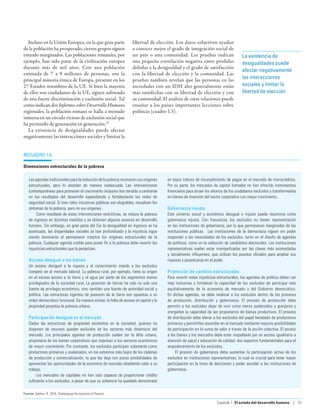 Incluso en la Unión Europea, en la que gran parte                  libertad de elección. Los datos subjetivos ayudan
de la población ha prosperado, ciertos grupos siguen                  a conocer mejor el grado de integración social de
estando marginados. Las poblaciones romaníes, por                     un país o una comunidad. Las pruebas indican                     La existencia de
ejemplo, han sido parte de la civilización europea                    una pequeña correlación negativa entre pérdidas                  desigualdades puede
durante más de mil años. Con una población                            debidas a la desigualdad y el grado de satisfacción
                                                                                                                                       afectar negativamente
estimada de 7 a 9 millones de personas, son la                        con la libertad de elección y la comunidad. Las
principal minoría étnica de Europa, presente en los                   pruebas también revelan que las personas en las                  las interacciones
27 Estados miembros de la UE. Si bien la mayoría                      sociedades con un IDH alto generalmente están                    sociales y limitar la
de ellos son ciudadanos de la UE, siguen sufriendo                    más satisfechas con su libertad de elección y con                libertad de elección
de una fuerte discriminación y exclusión social. Tal                  su comunidad. El análisis de estas relaciones puede
como indican dos Informes sobre Desarrollo Humano                     enseñar a los países importantes lecciones sobre
regionales, la población romaní se halla a menudo                     políticas (cuadro 1.3).
inmersa en un círculo vicioso de exclusión social que
ha persistido de generación en generación.53
   La existencia de desigualdades puede afectar
negativamente las interacciones sociales y limitar la


recuadro 1.8

Dimensiones estructurales de la pobreza

    Las agendas tradicionales para la reducción de la pobreza reconocen sus orígenes     en bajos índices de incumplimiento de pagos en el mercado de microcréditos.
    estructurales, pero lo abordan de manera inadecuada. Las intervenciones              Por su parte, los mercados de capital formales no han ofrecido instrumentos
    contemporáneas para promover el crecimiento inclusivo han tendido a centrarse        financieros para atraer los ahorros de los ciudadanos excluidos y transformarlos
    en los resultados del desarrollo expandiendo y fortaleciendo las redes de            en bienes de inversión del sector corporativo con mayor crecimiento.
    seguridad social. Si bien tales iniciativas públicas son elogiables, resuelven los
    síntomas de la pobreza, pero no sus orígenes.                                        Gobernanza injusta
         Como resultado de estas intervenciones restrictivas, se reduce la pobreza       Este universo social y económico desigual e injusto puede resumirse como
    de ingresos en distintas medidas y se obtienen algunos avances en desarrollo         gobernanza injusta. Con frecuencia, los excluidos no tienen representación
    humano. Sin embargo, en gran parte del Sur la desigualdad en ingresos se ha          en las instituciones de gobernanza, por lo que permanecen marginados de las
    acentuado, las disparidades sociales se han profundizado y la injusticia sigue       instituciones públicas. Las instituciones de la democracia siguen sin poder
    siendo dominante al permanecer intactos los orígenes estructurales de la             responder a las necesidades de los excluidos, tanto en el diseño de agendas
    pobreza. Cualquier agenda creíble para poner fin a la pobreza debe revertir las      de políticas, como en la selección de candidatos electorales. Las instituciones
    injusticias estructurales que la perpetúan.                                          representativas suelen estar monopolizadas por las clases más acomodadas
                                                                                         y socialmente influyentes, que utilizan los puestos oficiales para ampliar sus
    Acceso desigual a los bienes                                                         riquezas y perpetuarse en el poder.
    Un acceso desigual a la riqueza y al conocimiento impide a los excluidos
    competir en el mercado laboral. La pobreza rural, por ejemplo, tiene su origen       Promoción de cambios estructurales
    en el escaso acceso a la tierra y al agua por parte de los segmentos menos           Para revertir estas injusticias estructurales, las agendas de política deben ser
    privilegiados de la sociedad rural. La posesión de tierras ha sido no solo una       más inclusivas y fortalecer la capacidad de los excluidos de participar más
    fuente de privilegio económico, sino también una fuente de autoridad social y        equitativamente de la economía de mercado y del Gobierno democrático.
    política. Las estructuras vigentes de posesión de la tierra son opuestas a un        En dichas agendas, se debe reubicar a los excluidos dentro de los procesos
    orden democrático funcional. De manera similar, la falta de acceso al capital y la   de producción, distribución y gobernanza. El proceso de producción debe
    propiedad perpetúa la pobreza urbana.                                                permitir a los excluidos dejar de vivir como meros asalariados y granjeros y
                                                                                         otorgarles la capacidad de ser propietarios de bienes productivos. El proceso
    Participación desigual en el mercado                                                 de distribución debe elevar a los excluidos del papel heredado de productores
    Dadas las estructuras de propiedad existentes en la sociedad, quienes no             primarios y permitirles ascender en el mercado mediante mejores posibilidades
    disponen de recursos quedan excluidos de los sectores más dinámicos del              de participación en la suma de valor a través de la acción colectiva. El acceso
    mercado. Los principales agentes de producción suelen ser la élite urbana,           a los bienes y los mercados debe estar respaldado por un acceso igualitario a
    propietaria de los bienes corporativos que impulsan a los sectores económicos        atención de salud y educación de calidad, dos aspectos fundamentales para el
    de mayor crecimiento. Por contraste, los excluidos participan solamente como         empoderamiento de los excluidos.
    productores primarios y asalariados, en los extremos más bajos de las cadenas             El proceso de gobernanza debe aumentar la participación activa de los
    de producción y comercialización, lo que los deja con pocas posibilidades de         excluidos en instituciones representativas, lo cual es crucial para tener mayor
    aprovechar las oportunidades de la economía de mercado añadiendo valor a su          participación en la toma de decisiones y poder acceder a las instituciones de
    trabajo.                                                                             gobernanza.
         Los mercados de capitales no han sido capaces de proporcionar crédito
    suficiente a los excluidos, a pesar de que su solvencia ha quedado demostrada

Fuente: Sobhan, R. 2010, Challenging the Injustice of Poverty.

                                                                                                                       Capítulo 1  El estado del desarrollo humano | 37
 