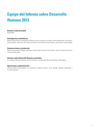 Equipo del Informe sobre Desarrollo
Humano 2013

Director y autor principal
Khalid Malik



Investigación y estadísticas
Maurice Kugler (Jefe de investigación), Milorad Kovacevic (Estadístico principal), Subhra Bhattacharjee, Astra Bonini,
Cecilia Calderón, Alan Fuchs, Amie Gaye, Iana Konova, Arthur Minsat, Shivani Nayyar, José Pineda y Swarnim Waglé



Comunicaciones y producción
William Orme (Director), Botagoz Abdreyeva, Carlotta Aiello, Eleonore Fournier-Tombs, Jean-Yves Hamel, Scott Lewis
y Samantha Wauchope



Informes sobre Desarrollo Humano nacionales
Eva Jespersen (Directora adjunta), Christina Hackmann, Jonathan Hall, Mary Ann Mwangi y Paola Pagliani



Operaciones y administración
Sarantuya Mend (Administradora de operaciones), Ekaterina Berman, Diane Bouopda, Mamaye Gebretsadik y
Fe Juarez-Shanahan




                                                                                                                         ﻿ | iii
 