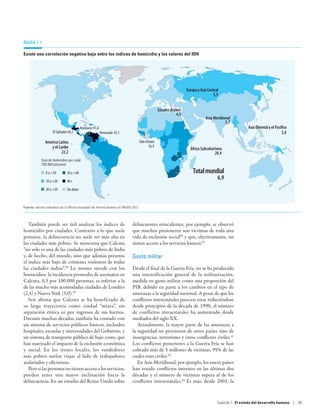 Mapa 1.1

Existe una correlación negativa baja entre los índices de homicidio y los valores del IDH




                                                                                                                           Europa y Asia Central
                                                                                                                                5.5         5,5


                                                                                                          Estados Árabes
                                                                                                                     4,5
                                                                                                                                       Asia Meridional
                                                                                                                                                   3,7
                                             Honduras 91,6                                                                                                      Asia Oriental y el Pacíﬁco
                      El Salvador 69,2                       Venezuela 45,1                                                                                                            2,8

                América Latina                                                            Côte d'Ivoire
                   y el Caribe                                                                    56,9
                                                                                                                             África Subsahariana
                          22,2                                                                                                              20,4
             Tasa de homicidios por cada
             100.000 personas

                0 a 10          30 a 40                                                                                      Total mundial
                10 a 20         40+
                                                                                                                                               6,9
                20 a 30         Sin datos



Fuente: cálculos realizados por la Oficina encargada del Informe basados en ONUDD 2012.




   También puede ser útil analizar los índices de                                 delincuentes reincidentes, por ejemplo, se observó
homicidio por ciudades. Contrario a lo que suele                                  que muchos prisioneros son víctimas de toda una
pensarse, la delincuencia no suele ser más alta en                                vida de exclusión social60 y que, efectivamente, no
las ciudades más pobres. Se menciona que Calcuta                                  tienen acceso a los servicios básicos.61
“no solo es una de las ciudades más pobres de India
y, de hecho, del mundo, sino que además presenta                                  Gasto militar
el índice más bajo de crímenes violentos de todas
las ciudades indias”.58 Lo mismo sucede con los                                   Desde el final de la Guerra Fría, no se ha producido
homicidios: la incidencia promedio de asesinatos en                               una intensificación general de la militarización,
Calcuta, 0,3 por 100.000 personas, es inferior a la                               medida en gasto militar como una proporción del
de las mucho más acomodadas ciudades de Londres                                   PIB, debido en parte a los cambios en el tipo de
(2,4) y Nueva York (5,0).59                                                       amenazas a la seguridad nacional. A pesar de que los
   Sen afirma que Calcuta se ha beneficiado de                                    conflictos interestatales parecen estar reduciéndose
su larga trayectoria como ciudad “mixta”, sin                                     desde principios de la década de 1990, el número
separación étnica ni por ingresos de sus barrios.                                 de conflictos intraestatales ha aumentado desde
Durante muchas décadas, también ha contado con                                    mediados del siglo XX.
un sistema de servicios públicos básicos, incluidos                                  Actualmente, la mayor parte de las amenazas a
hospitales, escuelas y universidades del Gobierno, y                              la seguridad no provienen de otros países sino de
un sistema de transporte público de bajo costo, que                               insurgencias, terrorismo y otros conflictos civiles.62
han suavizado el impacto de la exclusión económica                                Los conflictos posteriores a la Guerra Fría se han
y social. En los trenes locales, los vendedores                                   cobrado más de 5 millones de víctimas, 95% de las
más pobres suelen viajar al lado de trabajadores                                  cuales eran civiles.63
asalariados y oficinistas.                                                           En Asia Meridional, por ejemplo, los nueve países
   Pero si las personas no tienen acceso a los servicios,                         han tenido conflictos internos en las últimas dos
pueden tener una mayor inclinación hacia la                                       décadas y el número de víctimas supera al de los
delincuencia. En un estudio del Reino Unido sobre                                 conflictos interestatales.64 Es más, desde 2001, la



                                                                                                                                               Capítulo 1  El estado del desarrollo humano | 39
 