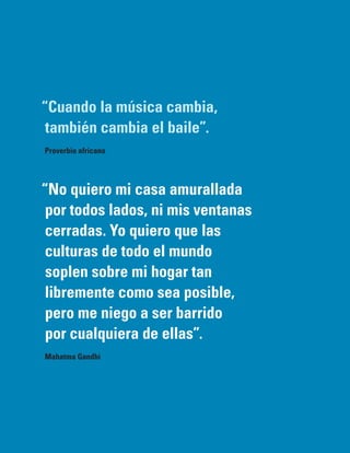 “Cuando la música cambia,
 también cambia el baile”.
Proverbio africano




“No quiero mi casa amurallada
 por todos lados, ni mis ventanas
 cerradas. Yo quiero que las
 culturas de todo el mundo
 soplen sobre mi hogar tan
 libremente como sea posible,
 pero me niego a ser barrido
 por cualquiera de ellas”.
Mahatma Gandhi
 