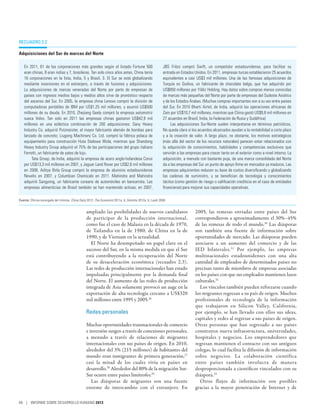 recuadro 2.2

Adquisiciones del Sur de marcas del Norte

   En 2011, 61 de las corporaciones más grandes según el listado Fortune 500                                JBS Friboi compró Swift, un competidor estadounidense, para facilitar su
   eran chinas, 8 eran indias y 7, brasileras. Tan solo cinco años antes, China tenía                       entrada en Estados Unidos. En 2011, empresas turcas establecieron 25 acuerdos
   16  corporaciones en la lista, India, 5 y Brasil, 3. El Sur se está globalizando                         equivalentes a casi US$3 mil millones. Una de las famosas adquisiciones de
   mediante inversiones en el extranjero, a través de fusiones y adquisiciones.                             Turquía es Godiva, un fabricante de chocolate belga, que fue adquirido por
   La adquisiciones de marcas veneradas del Norte por parte de empresas de                                  US$850 millones por Yildiz Holding. Hay datos sobre compras menos conocidas
   países con ingresos medios bajos y medios altos sirve de pronóstico respecto                             de marcas más pequeñas del Norte por parte de empresas del Sudeste Asiático
   del ascenso del Sur. En 2005, la empresa china Lenovo compró la división de                              y de los Estados Árabes. (Muchas compras importantes son a su vez entre países
   computadoras portátiles de IBM por US$1,25 mil millones, y asumió US$500                                 del Sur. En 2010 Bharti Airtel, de India, adquirió las operaciones africanas de
   millones de su deuda. En 2010, Zhejiang Geely compró la empresa automotriz                               Zain por US$10,7 mil millones, mientras que China gastó US$9,8 mil millones en
   sueca Volvo. Tan solo en 2011 las empresas chinas gastaron US$42,9 mil                                   27 acuerdos en Brasil, India, la Federación de Rusia y Sudáfrica)
   millones en una ecléctica combinación de 200 adquisiciones: Sany Heavy                                        Las adquisiciones Sur-Norte suelen interpretarse en términos patrióticos.
   Industry Co. adquirió Putzmeister, el mayor fabricante alemán de bombas para                             No queda clara si los acuerdos alcanzados ayudan a la rentabilidad a corto plazo
   lanzado de concreto; Liugong Machinery Co. Ltd. compró la fábrica polaca de                              y a la creación de valor. A largo plazo, no obstante, los motivos estratégicos
   equipamiento para construcción Huta Stalowa Wola; mientras que Shandong                                  (más allá del sector de los recursos naturales) parecen estar relacionados con
   Heavy Industry Group adquirió el 75% de las participaciones del grupo italiano                           la adquisición de conocimientos, habilidades y competencias exclusivos que
   Ferretti, un fabricante de yates de lujo.                                                                servirán a las empresas para crecer tanto en el exterior como a nivel interno. La
        Tata Group, de India, adquirió la empresa de acero anglo-holandesa Corus                            adquisición, a menudo con bastante puja, de una marca consolidada del Norte
   por US$13,3 mil millones en 2007, y Jaguar Land Rover por US$2,6 mil millones                            da a las empresas del Sur un punto de apoyo firme en mercados ya maduros. Las
   en 2008. Aditya Birla Group compró la empresa de aluminio estadounidense                                 empresas adquirientes reducen su base de costos diversificando y globalizando
   Novelis en 2007, y Columbian Chemicals en 2011. Mahindra and Mahindra                                    las cadenas de suministro, y se benefician de tecnología y conocimientos
   adquirió Sangyong, un fabricante coreano de automóviles en bancarrota. Las                               tácitos (como gestión de riesgo o calificación crediticia en el caso de entidades
   empresas alimenticias de Brasil también se han mantenido activas; en 2007,                               financieras) para mejorar sus capacidades operativas.

Fuente: Oficina encargada del Informe; China Daily 2012; The Economist 2011a, b; Deloitte 2012a, b; Luedi 2008.


                                                  ampliado las posibilidades de nuevos candidatos                               2005, las remesas enviadas entre países del Sur
                                                  de participar de la producción internacional,                                 correspondieron a aproximadamente el 30%–45%
                                                  como fue el caso de Malasia en la década de 1970,                             de las remesas de todo el mundo.30 Las diásporas
                                                  de Tailandia en la de 1980, de China en la de                                 son también una fuente de información sobre
                                                  1990, y de Vietnam en la actualidad.                                          oportunidades de mercado. Las diásporas pueden
                                                    El Norte ha desempeñado un papel clave en el                                asociarse a un aumento del comercio y de las
                                                  ascenso del Sur, en la misma medida en que el Sur                             IED bilaterales. 31 Por ejemplo, las empresas
                                                  está contribuyendo a la recuperación del Norte                                multinacionales estadounidenses con una alta
                                                  de su desaceleración económica (recuadro 2.3).                                cantidad de empleados de determinados países no
                                                  Las redes de producción internacionales han estado                            precisan tanto de miembros de empresas asociadas
                                                  impulsadas principalmente por la demanda final                                en los países con que sus empleados mantienen lazos
                                                  del Norte. El aumento de las redes de producción                              culturales.32
                                                  integrada de Asia solamente provocó un auge en la                               Los vínculos también pueden reforzarse cuando
                                                  exportación de alta tecnología cercano a US$320                               los migrantes regresan a su país de origen. Muchos
                                                  mil millones entre 1995 y 2005.26                                             profesionales de tecnología de la información
                                                                                                                                que trabajaron en Silicon Valley, California,
                                                  Redes personales                                                              por ejemplo, se han llevado con ellos sus ideas,
                                                                                                                                capitales y redes al regresar a sus países de origen.
                                                  Muchas oportunidades transnacionales de comercio                              Otras personas que han regresado a sus países
                                                  e inversión surgen a través de conexiones personales,                         construyen nueva infraestructura, universidades,
                                                  a menudo a través de relaciones de migrantes                                  hospitales y negocios. Los emprendedores que
                                                  internacionales con sus países de origen. En 2010,                            regresan mantienen el contacto con sus antiguos
                                                  alrededor del 3% (215 millones) de habitantes del                             colegas, lo cual facilita la difusión de información
                                                  mundo eran inmigrantes de primera generación,27                               sobre negocios. La colaboración científica
                                                  casi la mitad de los cuales vivía en países en                                entre países también involucra de manera
                                                  desarrollo.28 Alrededor del 80% de la migración Sur-                          desproporcionada a científicos vinculados con su
                                                  Sur ocurre entre países limítrofes.29                                         diáspora.33
                                                     Las diásporas de migrantes son una fuente                                    Otros flujos de información son posibles
                                                  enorme de intercambio con el extranjero. En                                   gracias a la mayor penetración de Internet y de

48 | INFORME SOBRE DESARROLLO HUMANO 2013
 