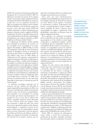 (GSM). De acuerdo con la Iniciativa para Mercados      agricultores de Uganda utilizan sus teléfonos para
Emergentes de la Asociación GSM de 2005, los           conseguir mejores precios por sus bananas.
fabricantes recortaron los precios de los equipos         Estas, junto con otras transformaciones,
móviles a menos de la mitad y ampliaron la base de     multiplican las posibilidades que la gente tiene con
suscriptores de GSM en 100 millones de conexiones      la tecnología: participar de decisiones que afectan       Las empresas que
al año. Esto, a su vez, estimuló la inversión, en      sus vidas; obtener acceso rápido y económico
                                                                                                                 prosperan en el Sur
2007 los operadores de telefonía móvil, incluidos      al conocimiento; producir medicamentos más
MTN de Sudáfrica y Zain de Kuwait, anunciaron          baratos, a menudo genéricos, mejores semillas y           tienden a asumir
un plan a cinco años para invertir US$50 mil           nuevas variedades de cultivo; y generar nuevas            riesgos a largo plazo
millones adicionales en África Subsahariana para       oportunidades de empleo y exportación. Estas              y a rápidamente
mejorar la cobertura móvil y ampliarla al 90% de       posibilidades trascienden las distintas clases de         adaptar e innovar sus
la población. De hecho, el increíble aumento de la     ingresos y llegan hasta las bases.                        productos para los
conectividad telefónica de África ha estado dirigido      Para responder a las cambiantes necesidades            compradores locales
principalmente por empresas ubicadas en India,         de los consumidores de clase media, las empresas
Sudáfrica y los Emiratos Árabes Unidos.57              que prosperan en el Sur tienden a asumir riesgos
   Los fabricantes de teléfonos móviles también        a largo plazo y a rápidamente adaptar e innovar
han rediseñado los productos de acuerdo con            sus productos para los compradores locales. Los
las necesidades de los consumidores con menos          consumidores del Sur suelen ser más jóvenes y, a
ingresos. Por ejemplo, en 2004 TI India, un centro     menudo, son compradores novatos de artefactos
de investigación y desarrollo de Texas Instruments     modernos con hábitos bien definidos y tienden a ser
ubicado en Bengaluru, diseñó un prototipo de           más receptivos a los desarrollos de cada de marca.
chip único para utilizar en teléfonos móviles de       Las empresas ubicadas en mercados emergentes
alta calidad y bajo costo. En 2005, Nokia, en          cuentan con la ventaja de enfoques de gestión
colaboración con TI, comenzó a comercializar los       diferentes a los predominantes en el Norte; los
equipos de chip único fabricados en India tanto en     accionistas mayoritarios tienen más poder y pueden
India como en África, y vendió más de 20 millones      redistribuir los recursos con mayor rapidez que las
de unidades. Los diseños de chip único también se      empresas del Norte.58
han implementado en otros dispositivos, incluidos         Algunos de estos avances están basados en
asequibles monitores de pantalla digital o máquinas    interacciones entre instituciones de investigación
de ultrasonido para medicina. Intel ha desarrollado    y desarrollo, empresas y partes interesadas de
un dispositivo manual para la banca rural, mientras    la comunidad. De esta manera se propaga la
que Wipro ha comercializado una computadora de         innovación y sus beneficios y se genera un cambio
escritorio con bajo consumo de energía que ofrece      más rápido. Se valora más que el Estado juegue un
conectividad básica a Internet. En 2008, Tata          rol más amplio estimulando la investigación y el
presentó el automóvil Nano de costo ultra bajo,        desarrollo y fomentando las sinergias que surgen de
exportable en partes para su montaje por parte de      la cooperación entre instituciones de investigación
técnicos locales.                                      pública, privada y universitaria. Por ejemplo,
   La difusión tecnológica generada por la             muchos países africanos han imitado el exitoso
inversión Sur-Sur también está liberando el            caso de Mauricio al atraer IED de Asia Oriental
espíritu emprendedor, especialmente en África. Las     creando zonas de procesamiento de exportaciones.
personas se autoorganizan, establecen relaciones de    Las políticas malayas de promoción de la inversión
compra y venta, y se convierten en emprendedores       también han sido ampliamente imitadas.
para responder a las necesidades no resueltas             Cada vez más, la principal fuente de crecimiento
de mercados que brotan espontáneamente. Un             de los países del Sur es su mercado interno. Las clases
ejemplo de esto es el uso que en África están          medias crecen en tamaño e ingresos. Hacia 2030, se
dando a asequibles teléfonos móviles fabricados        prevé que el 80% de la clase media mundial vivirá
en Asia: la banca móvil, por ejemplo, resulta          en el Sur. Tan solo a los países de Asia Meridional,
más económica y simple que abrir una cuenta            Asia Oriental y el Pacífico les corresponderá el 60%
bancaria; los agricultores pueden recibir informes     de la población de clase media, y el 45% del gasto de
meteorológicos y comprobar el precio de los            consumo total.59 También se calcula que para el año
granos, mientras que los emprendedores pueden          2025, la mayoría de los mil millones de hogares que
ofrecer servicios comerciales a través de quioscos     ganan más de US$20.000 al año vivirán en el Sur.60
de telefonía móvil. El uso de teléfonos móviles en        Desde 2008, las empresas de indumentaria
Níger, por ejemplo, ha mejorado el rendimiento         chinas, indias y turcas han reorientado su
del mercado de los granos, mientras que los            producción de mercados mundiales contraídos
                                                       hacia mercados internos en expansión. Una mayor

                                                                                                                 Capítulo 2  Un Sur más global | 55
 