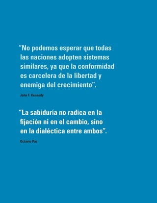 “No podemos esperar que todas
 las naciones adopten sistemas
 similares, ya que la conformidad
 es carcelera de la libertad y
 enemiga del crecimiento”.
John F. Kennedy




“La sabiduría no radica en la
 fijación ni en el cambio, sino
 en la dialéctica entre ambos”.
Octavio Paz
 