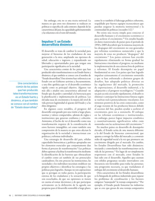Sin embargo, esta no es una receta universal. La         como lo es también el liderazgo político coherente,
                                manera en que estos tres elementos se traducen en           respaldado por fuertes equipos tecnocráticos que
                                políticas es específica de cada contexto; depende de las    puedan asegurar la memoria institucional y la
                                características del país, las capacidades gubernamentales   continuidad de políticas (recuadro 3.2).9
                                y las relaciones con el resto del mundo.                       No existe una receta simple para conectar el
                                                                                            desarrollo humano y el crecimiento económico o
                                                                                            para acelerar el crecimiento.10 Un estudio basado
                                Impulsor 1: un Estado                                       en datos transversales de países para el período de
                                desarrollista dinámico                                      1950 a 2005 descubrió que la inmensa mayoría de
                                                                                            los despegues del crecimiento no son generados
                                El desarrollo se trata de cambiar la sociedad para          por reformas económicas sustanciales y que la
                                mejorar el bienestar de los ciudadanos de una               mayoría de estas no producen “despegues” del
                                generación a la otra; ampliando sus opciones de             crecimiento. 11 Los países exitosos han crecido
                                salud, educación e ingresos, y expandiendo sus              rápidamente eliminando en forma gradual las
                                libertades y oportunidades para que tengan una              limitaciones vinculantes al progreso, no mediante
                                participación significativa en la sociedad.                 la implementación de una extensa lista de políticas
                                   Una característica común de los países que han           y reformas. El Estado desempeña un papel
                                producido tales transformaciones es un Estado fuerte y      fundamental en esto. Los países que han logrado
                                dinámico, al que también se conoce con el nombre de         impulsar exitosamente el crecimiento sostenido
                                “Estado desarrollista”. Este término hace referencia a un   y que se han enfrentado a distintos grupos de
                                Estado con un Gobierno activista y, frecuentemente,         desafíos, han adoptado políticas diversas en
        Una característica      a una élite apolítica que ve el desarrollo económico        las regulaciones del mercado, la promoción
      común de los países       rápido como su principal objetivo. Algunos van              de exportaciones, el desarrollo industrial, y la
       que han producido        más allá y añaden una característica adicional: un          adaptación y el progreso tecnológicos.12 Cuando
   tales transformaciones       Estado que da poder y autoridad a la burocracia para        un país ya está creciendo rápidamente, el desafío es
     es un Estado fuerte y      la planificación e implementación de políticas. Las         eliminar o anticipar las limitaciones futuras según
 dinámico, al que también       elevadas tasas de crecimiento y la mejora del nivel de      se vuelvan real o potencialmente vinculantes. Los
 se conoce con el nombre        vida proveen legitimidad al aparato del Estado y a las      términos positivos de las crisis comerciales, como
                                élites dirigentes.7                                         el auge reciente de los productos básicos debido
 de “Estado desarrollista”
                                   En algunos casos notables, el progreso del               al ascenso del Sur, pueden ayudar a acelerar el
                                desarrollo está guiado por una visión a largo plazo,        crecimiento, pero no a sostenerlo. El enfoque
                                normas y valores compartidos, además de reglas e            en las reformas económicas e institucionales,
                                instituciones que generan confianza y cohesión.             sin embargo, parece lograr impactos estadística
                                Asimismo, el hecho de ver el desarrollo como una            y cuantitativamente significativos sobre cuán
                                transformación requiere de la consideración de              sostenidas son las aceleraciones del crecimiento.13
                                estos factores intangibles, así como también una               En muchos países en desarrollo de desempeño
                                comprensión de la manera en que estos afectan la            elevado, el Estado actúa de una manera diferente
                                organización de la sociedad e interaccionan con             a la del Estado de bienestar convencional, que
                                políticas y reformas individuales.                          apunta a corregir las fallas del mercado y a construir
                                   Una estrategia de desarrollo del país, sólidas           redes de seguridad social a la vez que promueve un
                                capacidades burocráticas y políticas apropiadas son         crecimiento dirigido por el mercado. En cambio,
                                los elementos esenciales que conjuntamente dan              los Estados Desarrollistas han sido dinámicos:
                                forma al proceso de transformación.8 Las políticas          iniciando y controlando las transformaciones en la
                                deben apuntar a facilitar la transformación mediante        vida de las personas.14 En lugar de ser simplemente
                                la identificación de las barreras que obstaculizan          respetuosos con el mercado, estos Estados lo
                                el cambio como así también de sus potenciales               han sido con el desarrollo. Aquellos que cuentan
                                catalizadores. En este proceso las instituciones, las       con sólidos programas sociales innovadores con
                                sociedades y los individuos necesitan establecer sus        frecuencia son favorables para todas las personas;
                                propios objetivos e identificar las estrategias y las       una progresión necesaria, ya que trasladamos el
                                políticas para lograrlos. Aunque no son aspiraciones        enfoque del crecimiento al desarrollo humano.
                                que se persigan en todas partes, la participación              Otra característica de los Estados desarrollistas
                                extensa de los ciudadanos y la sensación de que             es la búsqueda de políticas industriales para reparar
                                son escuchados, de que sus opiniones se tienen              los problemas de coordinación y los factores
                                en cuenta al tomar decisiones y de que participan           exógenos “manejando” la ventaja comparativa.15 Por
                                activamente en la definición de la agenda son               ejemplo, el Estado puede fomentar las industrias
                                propicias para el desarrollo sostenible a largo plazo;      que se cree que gozan de una ventaja comparativa

66 | INFORME SOBRE DESARROLLO HUMANO 2013
 