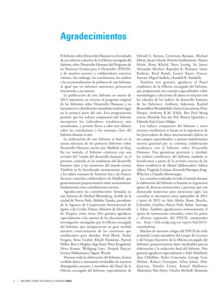 Agradecimientos
                                 El Informe sobre Desarrollo Humano es el resultado      Edward S. Ayensu, Cristovam Buarque, Michael
                                 de un esfuerzo colectivo de la Oficina encargada del    Elliott, Jayati Ghosh, Patrick Guillaumont, Nanna
                                 Informe sobre Desarrollo Humano del Programa de         Hvidt, Rima Khalaf, Nora Lustig, Sir James
                                 las Naciones Unidas para el Desarrollo (PNUD),          Alexander Mirrlees, Rajendra K. Pachauri, Samir
                                 y de muchos asesores y colaboradores externos           Radwan, Rizal Ramli, Gustav Ranis, Frances
                                 valiosos. Sin embargo, las conclusiones, los análisis   Stewart, Miguel Székely y Kandeh K. Yumkella.
                                 y las recomendaciones de políticas de este Informe,        También nos gustaría agradecer al Panel
                                 al igual que en informes anteriores, pertenecen         estadístico de la Oficina encargada del Informe,
                                 únicamente a sus autores.                               que proporcionó sus consejos especializados sobre
                                    La publicación de este Informe en marzo de           metodologías y elecciones de datos en relación con
                                 2013 representa un retorno al programa original         los cálculos de los índices de desarrollo humano
                                 de los Informes sobre Desarrollo Humano, y su           de los Informes: Anthony Atkinson, Rachid
                                 lanzamiento y distribución mundiales tendrán lugar      Benmokhtar Benabdellah, Enrico Giovannini, Peter
                                 en la primera parte del año. Esta programación          Harper, Anthony K.M. Kilele, Ben Paul Mung
                                 permite que los índices compuestos del Informe          yereza, Hendrik Van der Pol, Marcia Quintsler y
                                 incorporen los indicadores estadísticos más             Eduardo Sojo Garza-Aldape.
                                 actualizados, y permite llevar a cabo más debates          Los índices compuestos del Informe y otros
                                 sobre las conclusiones y los mensajes clave del         recursos estadísticos se basan en la experiencia de
                                 Informe durante el año.                                 los proveedores de datos internacionales líderes en
                                    La elaboración de este Informe se basó en la         sus campos especializados; a quienes manifestamos
                                 atenta relectura de los primeros Informes sobre         nuestra gratitud por su continua colaboración
                                 Desarrollo Humano escrito por Mahbub ul Haq.            académica con el Informe sobre Desarrollo
                                 En ese sentido, el Informe comienza con una             Humano. Para garantizar precisión y claridad,
                                 revisión del “estado del desarrollo humano” en el       los análisis estadísticos del Informe también se
                                 presente, centrado en las tendencias del desarrollo     beneficiaron a partir de la revisión externa de los
                                 humano clave y las cuestiones del mundo actual.         datos estadísticos de Akmal Abdurazakov, Sabina
                                 También se ha beneficiado enormemente gracias           Alkire, Virginija Cruijsen, Kenneth Harttgen, Jong-
                                 a los sabios consejos de Amartya Sen y de Frances       Wha Lee y Claudio Montenegro.
                                 Stewart, estrechos colaboradores de Mahbub, que            Las consultas realizadas en todo el mundo durante
                                 generosamente proporcionaron tanto asesoramiento        la elaboración del Informe se basaron en el generoso
                                 fundamental como contribuciones escritas.               apoyo de diversas instituciones y personas que son
                                    Agradecemos las contribuciones firmadas en           demasiado numerosas para mencionar aquí. Las
                                 este Informe de Michael Bloomberg, alcalde de la        consultas se efectuaron entre septiembre de 2011
                                 ciudad de Nueva York, Akihiko Tanaka, presidente        y junio de 2012 en Adís Abeba, Bonn, Brasilia,
                                 de la Agencia de Cooperación Internacional de           Colombo, Ginebra, Nueva York, Rabat, Santiago
                                 Japón, y de Cevdet Yılmaz, Ministro de Desarrollo       y Tokio. También agradecemos inmensamente el
                                 de Turquía, entre otros. Nos gustaría agradecer         apoyo de instituciones asociadas, como los países
                                 especialmente a los autores de los documentos de        y oficinas regionales del PNUD, enumerados
                                 investigación encargados por la Oficina encargada       en: http://hdr.undp.org/en/reprts/hdr2013/
                                 del Informe, que enriquecieron en gran medida           consultations.
                                 nuestros conocimientos de las cuestiones que               Muchos de nuestros colegas del PNUD de todo
                                 establecimos para abordar: Fred Block, Nader            el mundo (como miembros del Grupo de Lectores
                                 Fergani, Ilene Grabel, Khalil Hamdani, Patrick          y del Grupo Ejecutivo de la Oficina encargada del
                                 Heller, Barr y Hughes, Inge Kaul, Peter Kragelund,      Informe) proporcionaron datos invaluables para la
                                 Shiva Kumar, Wolfgang Lutz, Deepak Nayyar,              elaboración y la redacción final del Informe. Nos
                                 Leonce Ndikumana y Ngaire Woods.                        gustaría agradecer especialmente a Adel Abdellatif,
                                    Durante toda la elaboración del Informe, hemos       Ajay Chhibber, Pedro Conceição, George Gray
                                 recibido datos y orientación invaluables de nuestros    Molina, Rebeca Grynspan, Selim Jehan, Olav
                                 distinguidos asesores y miembros del Panel de la        Kjørven, Natalia Linou, Kamal Malhotra,
                                 Oficina encargada del Informe, especialmente de         Abdoulaye Mar Dieye, Charles McNeill, Shantanu

vi | INFORME SOBRE DESARROLLO HUMANO 2013
 